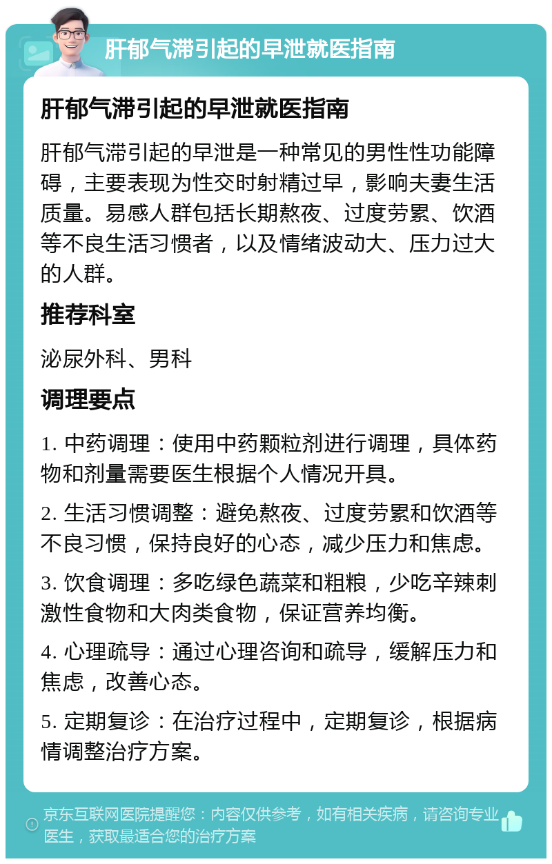 肝郁气滞引起的早泄就医指南 肝郁气滞引起的早泄就医指南 肝郁气滞引起的早泄是一种常见的男性性功能障碍，主要表现为性交时射精过早，影响夫妻生活质量。易感人群包括长期熬夜、过度劳累、饮酒等不良生活习惯者，以及情绪波动大、压力过大的人群。 推荐科室 泌尿外科、男科 调理要点 1. 中药调理：使用中药颗粒剂进行调理，具体药物和剂量需要医生根据个人情况开具。 2. 生活习惯调整：避免熬夜、过度劳累和饮酒等不良习惯，保持良好的心态，减少压力和焦虑。 3. 饮食调理：多吃绿色蔬菜和粗粮，少吃辛辣刺激性食物和大肉类食物，保证营养均衡。 4. 心理疏导：通过心理咨询和疏导，缓解压力和焦虑，改善心态。 5. 定期复诊：在治疗过程中，定期复诊，根据病情调整治疗方案。