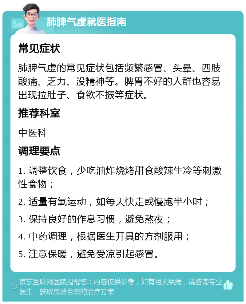 肺脾气虚就医指南 常见症状 肺脾气虚的常见症状包括频繁感冒、头晕、四肢酸痛、乏力、没精神等。脾胃不好的人群也容易出现拉肚子、食欲不振等症状。 推荐科室 中医科 调理要点 1. 调整饮食，少吃油炸烧烤甜食酸辣生冷等刺激性食物； 2. 适量有氧运动，如每天快走或慢跑半小时； 3. 保持良好的作息习惯，避免熬夜； 4. 中药调理，根据医生开具的方剂服用； 5. 注意保暖，避免受凉引起感冒。