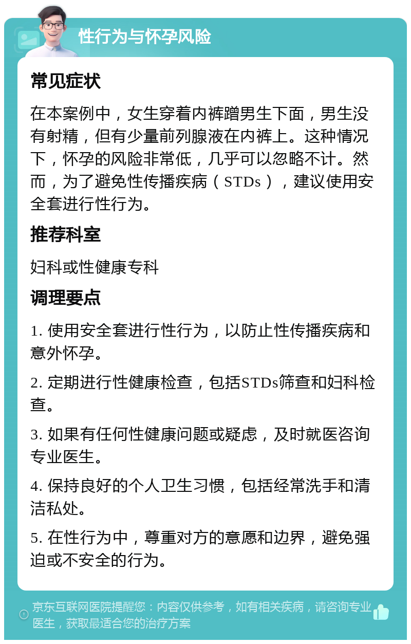 性行为与怀孕风险 常见症状 在本案例中，女生穿着内裤蹭男生下面，男生没有射精，但有少量前列腺液在内裤上。这种情况下，怀孕的风险非常低，几乎可以忽略不计。然而，为了避免性传播疾病（STDs），建议使用安全套进行性行为。 推荐科室 妇科或性健康专科 调理要点 1. 使用安全套进行性行为，以防止性传播疾病和意外怀孕。 2. 定期进行性健康检查，包括STDs筛查和妇科检查。 3. 如果有任何性健康问题或疑虑，及时就医咨询专业医生。 4. 保持良好的个人卫生习惯，包括经常洗手和清洁私处。 5. 在性行为中，尊重对方的意愿和边界，避免强迫或不安全的行为。