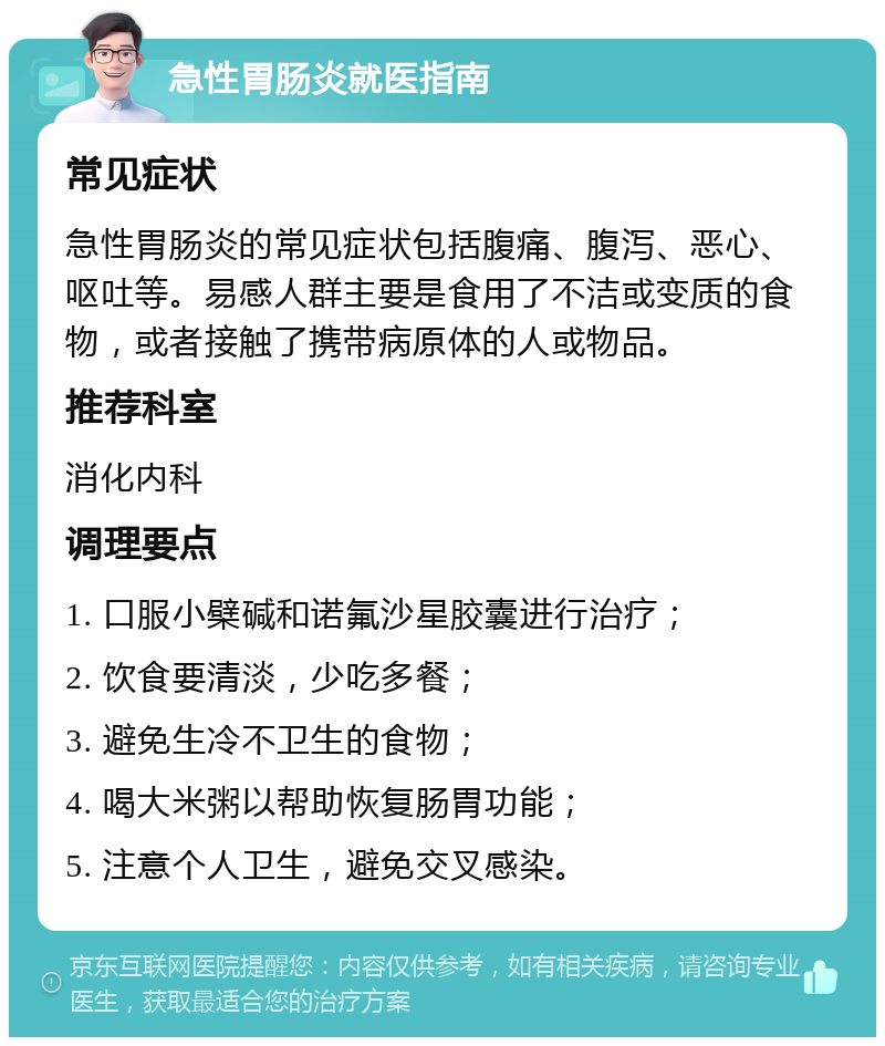 急性胃肠炎就医指南 常见症状 急性胃肠炎的常见症状包括腹痛、腹泻、恶心、呕吐等。易感人群主要是食用了不洁或变质的食物，或者接触了携带病原体的人或物品。 推荐科室 消化内科 调理要点 1. 口服小檗碱和诺氟沙星胶囊进行治疗； 2. 饮食要清淡，少吃多餐； 3. 避免生冷不卫生的食物； 4. 喝大米粥以帮助恢复肠胃功能； 5. 注意个人卫生，避免交叉感染。