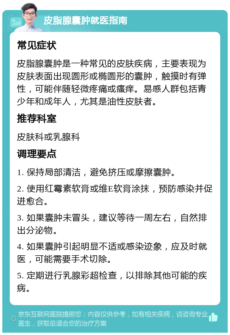 皮脂腺囊肿就医指南 常见症状 皮脂腺囊肿是一种常见的皮肤疾病，主要表现为皮肤表面出现圆形或椭圆形的囊肿，触摸时有弹性，可能伴随轻微疼痛或瘙痒。易感人群包括青少年和成年人，尤其是油性皮肤者。 推荐科室 皮肤科或乳腺科 调理要点 1. 保持局部清洁，避免挤压或摩擦囊肿。 2. 使用红霉素软膏或维E软膏涂抹，预防感染并促进愈合。 3. 如果囊肿未冒头，建议等待一周左右，自然排出分泌物。 4. 如果囊肿引起明显不适或感染迹象，应及时就医，可能需要手术切除。 5. 定期进行乳腺彩超检查，以排除其他可能的疾病。