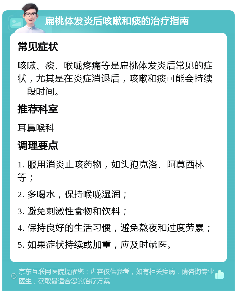 扁桃体发炎后咳嗽和痰的治疗指南 常见症状 咳嗽、痰、喉咙疼痛等是扁桃体发炎后常见的症状，尤其是在炎症消退后，咳嗽和痰可能会持续一段时间。 推荐科室 耳鼻喉科 调理要点 1. 服用消炎止咳药物，如头孢克洛、阿莫西林等； 2. 多喝水，保持喉咙湿润； 3. 避免刺激性食物和饮料； 4. 保持良好的生活习惯，避免熬夜和过度劳累； 5. 如果症状持续或加重，应及时就医。