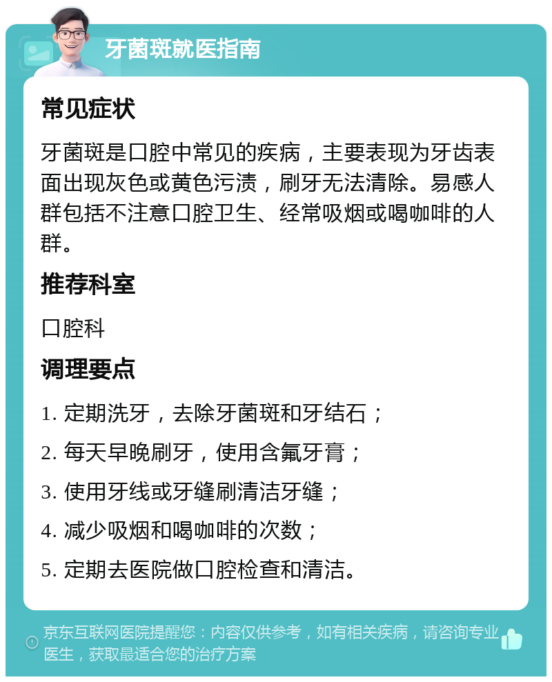 牙菌斑就医指南 常见症状 牙菌斑是口腔中常见的疾病，主要表现为牙齿表面出现灰色或黄色污渍，刷牙无法清除。易感人群包括不注意口腔卫生、经常吸烟或喝咖啡的人群。 推荐科室 口腔科 调理要点 1. 定期洗牙，去除牙菌斑和牙结石； 2. 每天早晚刷牙，使用含氟牙膏； 3. 使用牙线或牙缝刷清洁牙缝； 4. 减少吸烟和喝咖啡的次数； 5. 定期去医院做口腔检查和清洁。