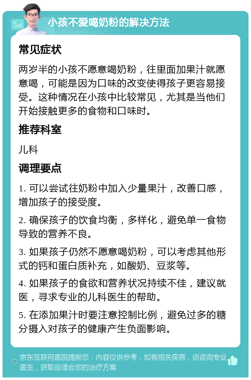 小孩不爱喝奶粉的解决方法 常见症状 两岁半的小孩不愿意喝奶粉，往里面加果汁就愿意喝，可能是因为口味的改变使得孩子更容易接受。这种情况在小孩中比较常见，尤其是当他们开始接触更多的食物和口味时。 推荐科室 儿科 调理要点 1. 可以尝试往奶粉中加入少量果汁，改善口感，增加孩子的接受度。 2. 确保孩子的饮食均衡，多样化，避免单一食物导致的营养不良。 3. 如果孩子仍然不愿意喝奶粉，可以考虑其他形式的钙和蛋白质补充，如酸奶、豆浆等。 4. 如果孩子的食欲和营养状况持续不佳，建议就医，寻求专业的儿科医生的帮助。 5. 在添加果汁时要注意控制比例，避免过多的糖分摄入对孩子的健康产生负面影响。