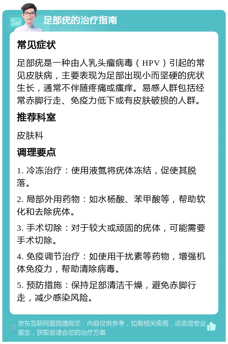 足部疣的治疗指南 常见症状 足部疣是一种由人乳头瘤病毒（HPV）引起的常见皮肤病，主要表现为足部出现小而坚硬的疣状生长，通常不伴随疼痛或瘙痒。易感人群包括经常赤脚行走、免疫力低下或有皮肤破损的人群。 推荐科室 皮肤科 调理要点 1. 冷冻治疗：使用液氮将疣体冻结，促使其脱落。 2. 局部外用药物：如水杨酸、苯甲酸等，帮助软化和去除疣体。 3. 手术切除：对于较大或顽固的疣体，可能需要手术切除。 4. 免疫调节治疗：如使用干扰素等药物，增强机体免疫力，帮助清除病毒。 5. 预防措施：保持足部清洁干燥，避免赤脚行走，减少感染风险。