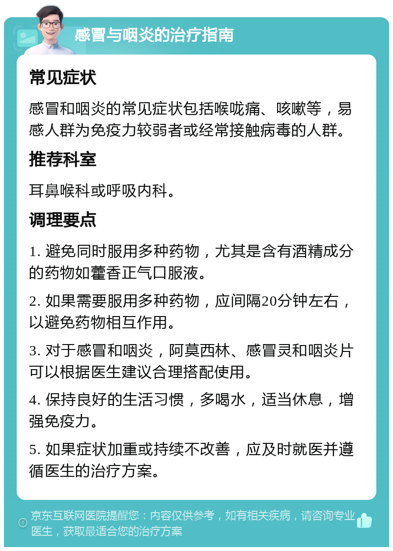 感冒与咽炎的治疗指南 常见症状 感冒和咽炎的常见症状包括喉咙痛、咳嗽等，易感人群为免疫力较弱者或经常接触病毒的人群。 推荐科室 耳鼻喉科或呼吸内科。 调理要点 1. 避免同时服用多种药物，尤其是含有酒精成分的药物如藿香正气口服液。 2. 如果需要服用多种药物，应间隔20分钟左右，以避免药物相互作用。 3. 对于感冒和咽炎，阿莫西林、感冒灵和咽炎片可以根据医生建议合理搭配使用。 4. 保持良好的生活习惯，多喝水，适当休息，增强免疫力。 5. 如果症状加重或持续不改善，应及时就医并遵循医生的治疗方案。