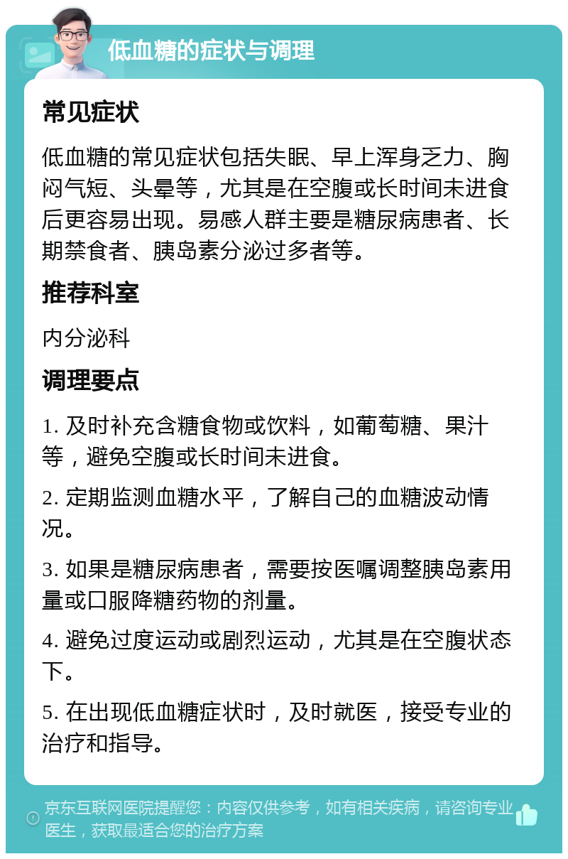 低血糖的症状与调理 常见症状 低血糖的常见症状包括失眠、早上浑身乏力、胸闷气短、头晕等，尤其是在空腹或长时间未进食后更容易出现。易感人群主要是糖尿病患者、长期禁食者、胰岛素分泌过多者等。 推荐科室 内分泌科 调理要点 1. 及时补充含糖食物或饮料，如葡萄糖、果汁等，避免空腹或长时间未进食。 2. 定期监测血糖水平，了解自己的血糖波动情况。 3. 如果是糖尿病患者，需要按医嘱调整胰岛素用量或口服降糖药物的剂量。 4. 避免过度运动或剧烈运动，尤其是在空腹状态下。 5. 在出现低血糖症状时，及时就医，接受专业的治疗和指导。