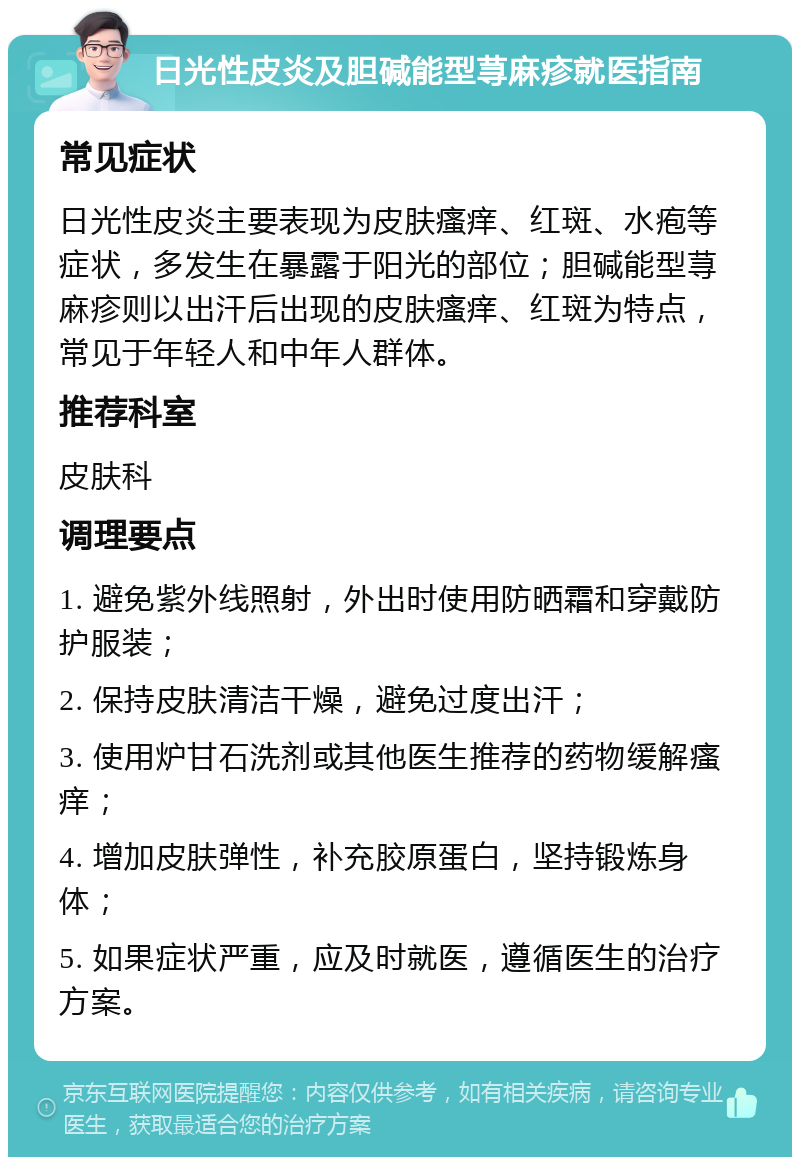 日光性皮炎及胆碱能型荨麻疹就医指南 常见症状 日光性皮炎主要表现为皮肤瘙痒、红斑、水疱等症状，多发生在暴露于阳光的部位；胆碱能型荨麻疹则以出汗后出现的皮肤瘙痒、红斑为特点，常见于年轻人和中年人群体。 推荐科室 皮肤科 调理要点 1. 避免紫外线照射，外出时使用防晒霜和穿戴防护服装； 2. 保持皮肤清洁干燥，避免过度出汗； 3. 使用炉甘石洗剂或其他医生推荐的药物缓解瘙痒； 4. 增加皮肤弹性，补充胶原蛋白，坚持锻炼身体； 5. 如果症状严重，应及时就医，遵循医生的治疗方案。