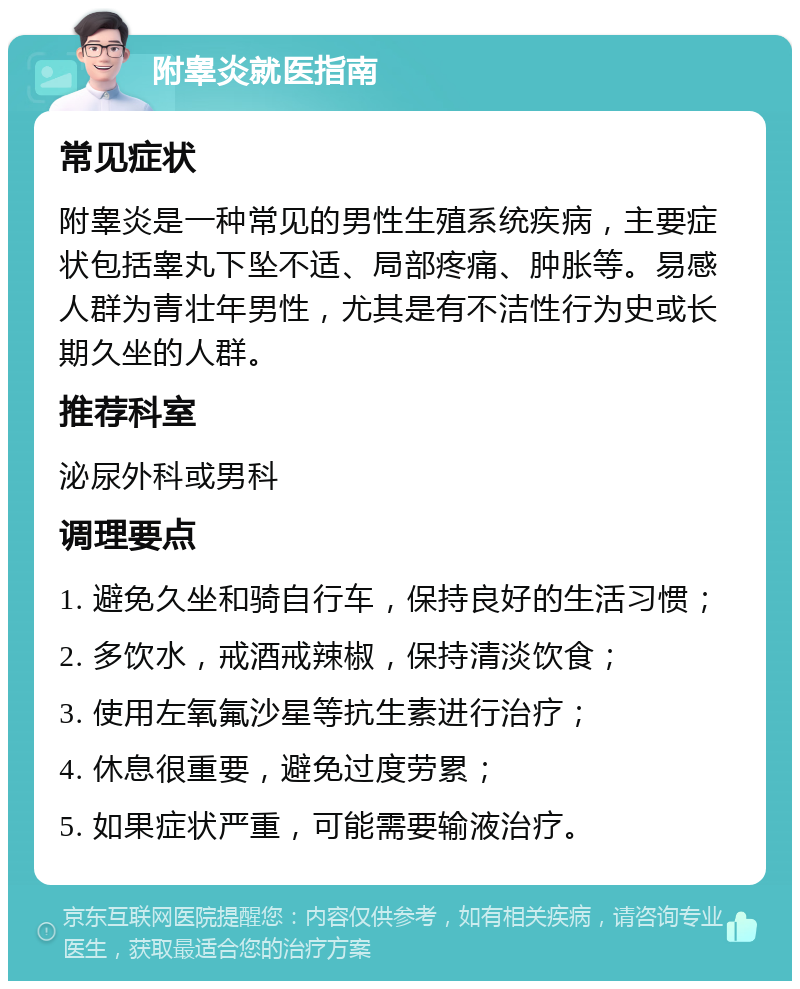 附睾炎就医指南 常见症状 附睾炎是一种常见的男性生殖系统疾病，主要症状包括睾丸下坠不适、局部疼痛、肿胀等。易感人群为青壮年男性，尤其是有不洁性行为史或长期久坐的人群。 推荐科室 泌尿外科或男科 调理要点 1. 避免久坐和骑自行车，保持良好的生活习惯； 2. 多饮水，戒酒戒辣椒，保持清淡饮食； 3. 使用左氧氟沙星等抗生素进行治疗； 4. 休息很重要，避免过度劳累； 5. 如果症状严重，可能需要输液治疗。