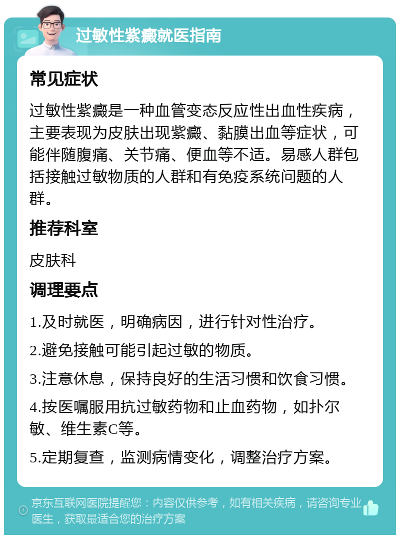 过敏性紫癜就医指南 常见症状 过敏性紫癜是一种血管变态反应性出血性疾病，主要表现为皮肤出现紫癜、黏膜出血等症状，可能伴随腹痛、关节痛、便血等不适。易感人群包括接触过敏物质的人群和有免疫系统问题的人群。 推荐科室 皮肤科 调理要点 1.及时就医，明确病因，进行针对性治疗。 2.避免接触可能引起过敏的物质。 3.注意休息，保持良好的生活习惯和饮食习惯。 4.按医嘱服用抗过敏药物和止血药物，如扑尔敏、维生素C等。 5.定期复查，监测病情变化，调整治疗方案。