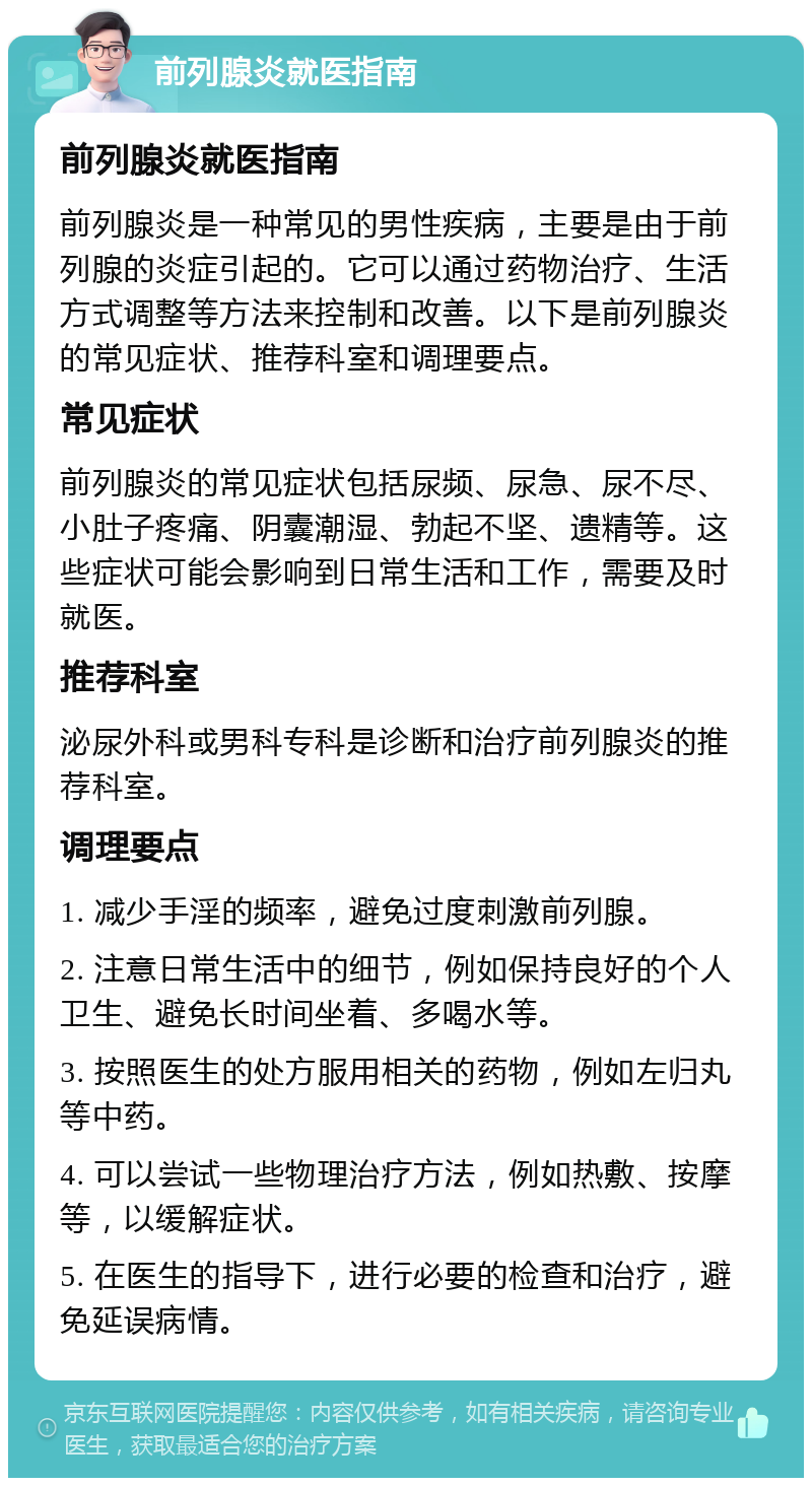 前列腺炎就医指南 前列腺炎就医指南 前列腺炎是一种常见的男性疾病，主要是由于前列腺的炎症引起的。它可以通过药物治疗、生活方式调整等方法来控制和改善。以下是前列腺炎的常见症状、推荐科室和调理要点。 常见症状 前列腺炎的常见症状包括尿频、尿急、尿不尽、小肚子疼痛、阴囊潮湿、勃起不坚、遗精等。这些症状可能会影响到日常生活和工作，需要及时就医。 推荐科室 泌尿外科或男科专科是诊断和治疗前列腺炎的推荐科室。 调理要点 1. 减少手淫的频率，避免过度刺激前列腺。 2. 注意日常生活中的细节，例如保持良好的个人卫生、避免长时间坐着、多喝水等。 3. 按照医生的处方服用相关的药物，例如左归丸等中药。 4. 可以尝试一些物理治疗方法，例如热敷、按摩等，以缓解症状。 5. 在医生的指导下，进行必要的检查和治疗，避免延误病情。