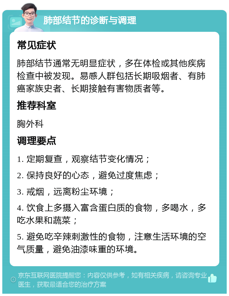 肺部结节的诊断与调理 常见症状 肺部结节通常无明显症状，多在体检或其他疾病检查中被发现。易感人群包括长期吸烟者、有肺癌家族史者、长期接触有害物质者等。 推荐科室 胸外科 调理要点 1. 定期复查，观察结节变化情况； 2. 保持良好的心态，避免过度焦虑； 3. 戒烟，远离粉尘环境； 4. 饮食上多摄入富含蛋白质的食物，多喝水，多吃水果和蔬菜； 5. 避免吃辛辣刺激性的食物，注意生活环境的空气质量，避免油漆味重的环境。