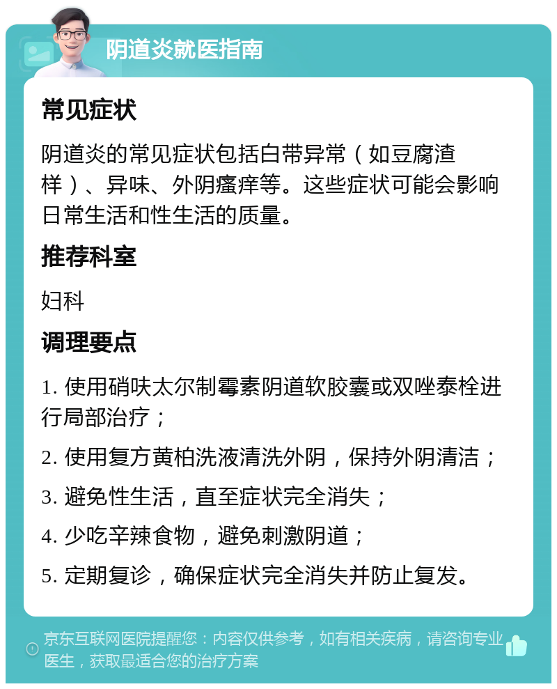 阴道炎就医指南 常见症状 阴道炎的常见症状包括白带异常（如豆腐渣样）、异味、外阴瘙痒等。这些症状可能会影响日常生活和性生活的质量。 推荐科室 妇科 调理要点 1. 使用硝呋太尔制霉素阴道软胶囊或双唑泰栓进行局部治疗； 2. 使用复方黄柏洗液清洗外阴，保持外阴清洁； 3. 避免性生活，直至症状完全消失； 4. 少吃辛辣食物，避免刺激阴道； 5. 定期复诊，确保症状完全消失并防止复发。