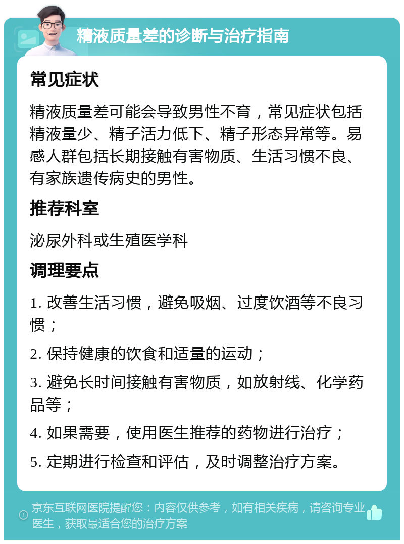 精液质量差的诊断与治疗指南 常见症状 精液质量差可能会导致男性不育，常见症状包括精液量少、精子活力低下、精子形态异常等。易感人群包括长期接触有害物质、生活习惯不良、有家族遗传病史的男性。 推荐科室 泌尿外科或生殖医学科 调理要点 1. 改善生活习惯，避免吸烟、过度饮酒等不良习惯； 2. 保持健康的饮食和适量的运动； 3. 避免长时间接触有害物质，如放射线、化学药品等； 4. 如果需要，使用医生推荐的药物进行治疗； 5. 定期进行检查和评估，及时调整治疗方案。