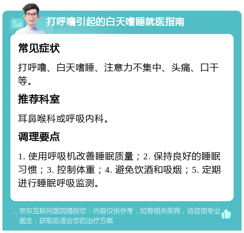 打呼噜引起的白天嗜睡就医指南 常见症状 打呼噜、白天嗜睡、注意力不集中、头痛、口干等。 推荐科室 耳鼻喉科或呼吸内科。 调理要点 1. 使用呼吸机改善睡眠质量；2. 保持良好的睡眠习惯；3. 控制体重；4. 避免饮酒和吸烟；5. 定期进行睡眠呼吸监测。