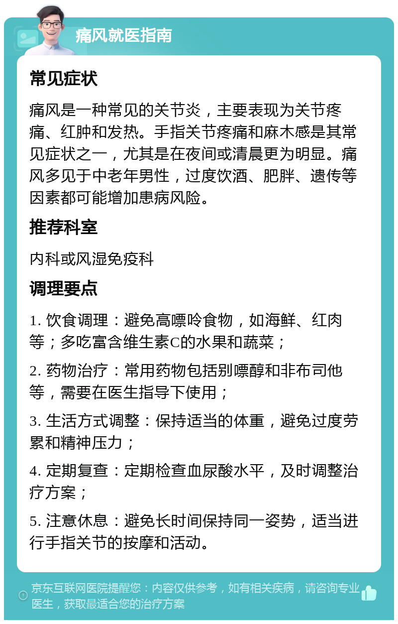 痛风就医指南 常见症状 痛风是一种常见的关节炎，主要表现为关节疼痛、红肿和发热。手指关节疼痛和麻木感是其常见症状之一，尤其是在夜间或清晨更为明显。痛风多见于中老年男性，过度饮酒、肥胖、遗传等因素都可能增加患病风险。 推荐科室 内科或风湿免疫科 调理要点 1. 饮食调理：避免高嘌呤食物，如海鲜、红肉等；多吃富含维生素C的水果和蔬菜； 2. 药物治疗：常用药物包括别嘌醇和非布司他等，需要在医生指导下使用； 3. 生活方式调整：保持适当的体重，避免过度劳累和精神压力； 4. 定期复查：定期检查血尿酸水平，及时调整治疗方案； 5. 注意休息：避免长时间保持同一姿势，适当进行手指关节的按摩和活动。