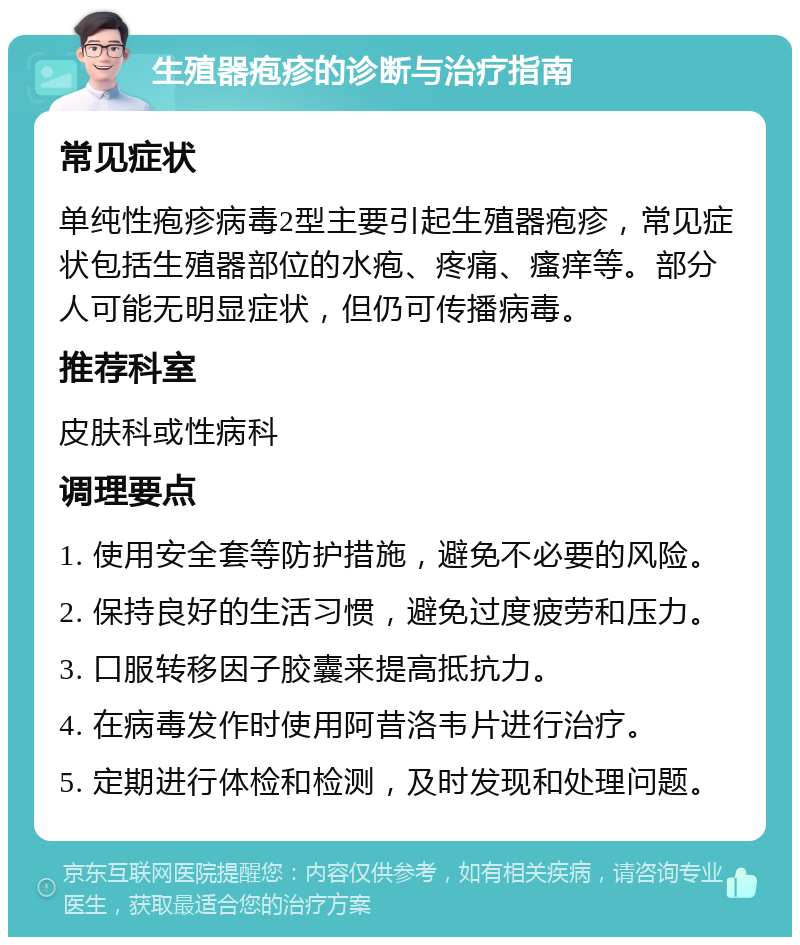 生殖器疱疹的诊断与治疗指南 常见症状 单纯性疱疹病毒2型主要引起生殖器疱疹，常见症状包括生殖器部位的水疱、疼痛、瘙痒等。部分人可能无明显症状，但仍可传播病毒。 推荐科室 皮肤科或性病科 调理要点 1. 使用安全套等防护措施，避免不必要的风险。 2. 保持良好的生活习惯，避免过度疲劳和压力。 3. 口服转移因子胶囊来提高抵抗力。 4. 在病毒发作时使用阿昔洛韦片进行治疗。 5. 定期进行体检和检测，及时发现和处理问题。