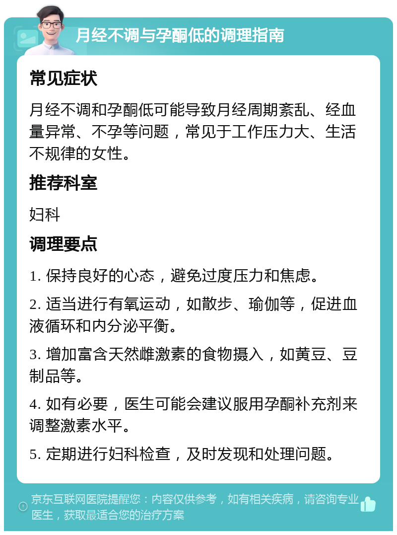 月经不调与孕酮低的调理指南 常见症状 月经不调和孕酮低可能导致月经周期紊乱、经血量异常、不孕等问题，常见于工作压力大、生活不规律的女性。 推荐科室 妇科 调理要点 1. 保持良好的心态，避免过度压力和焦虑。 2. 适当进行有氧运动，如散步、瑜伽等，促进血液循环和内分泌平衡。 3. 增加富含天然雌激素的食物摄入，如黄豆、豆制品等。 4. 如有必要，医生可能会建议服用孕酮补充剂来调整激素水平。 5. 定期进行妇科检查，及时发现和处理问题。