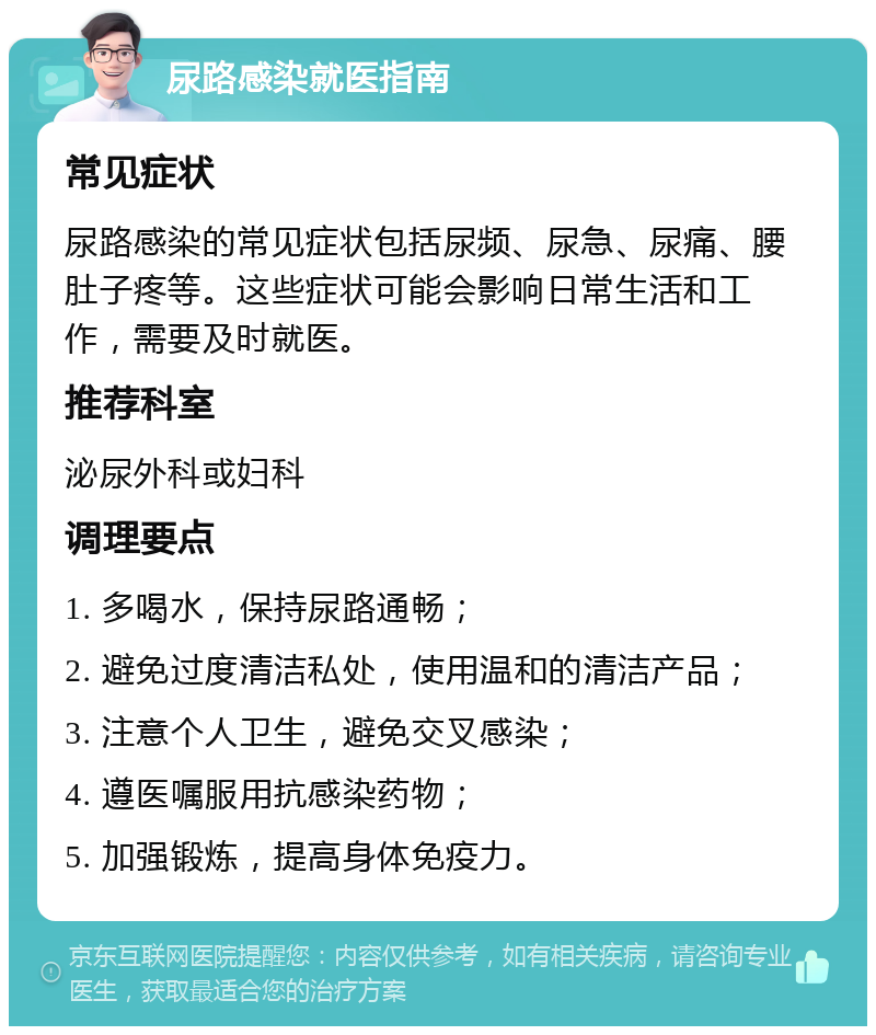 尿路感染就医指南 常见症状 尿路感染的常见症状包括尿频、尿急、尿痛、腰肚子疼等。这些症状可能会影响日常生活和工作，需要及时就医。 推荐科室 泌尿外科或妇科 调理要点 1. 多喝水，保持尿路通畅； 2. 避免过度清洁私处，使用温和的清洁产品； 3. 注意个人卫生，避免交叉感染； 4. 遵医嘱服用抗感染药物； 5. 加强锻炼，提高身体免疫力。