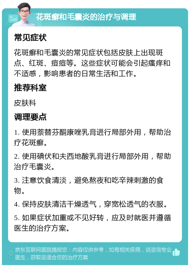 花斑癣和毛囊炎的治疗与调理 常见症状 花斑癣和毛囊炎的常见症状包括皮肤上出现斑点、红斑、痘痘等。这些症状可能会引起瘙痒和不适感，影响患者的日常生活和工作。 推荐科室 皮肤科 调理要点 1. 使用萘替芬酮康唑乳膏进行局部外用，帮助治疗花斑癣。 2. 使用碘伏和夫西地酸乳膏进行局部外用，帮助治疗毛囊炎。 3. 注意饮食清淡，避免熬夜和吃辛辣刺激的食物。 4. 保持皮肤清洁干燥透气，穿宽松透气的衣服。 5. 如果症状加重或不见好转，应及时就医并遵循医生的治疗方案。