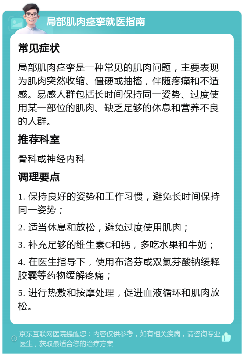 局部肌肉痉挛就医指南 常见症状 局部肌肉痉挛是一种常见的肌肉问题，主要表现为肌肉突然收缩、僵硬或抽搐，伴随疼痛和不适感。易感人群包括长时间保持同一姿势、过度使用某一部位的肌肉、缺乏足够的休息和营养不良的人群。 推荐科室 骨科或神经内科 调理要点 1. 保持良好的姿势和工作习惯，避免长时间保持同一姿势； 2. 适当休息和放松，避免过度使用肌肉； 3. 补充足够的维生素C和钙，多吃水果和牛奶； 4. 在医生指导下，使用布洛芬或双氯芬酸钠缓释胶囊等药物缓解疼痛； 5. 进行热敷和按摩处理，促进血液循环和肌肉放松。