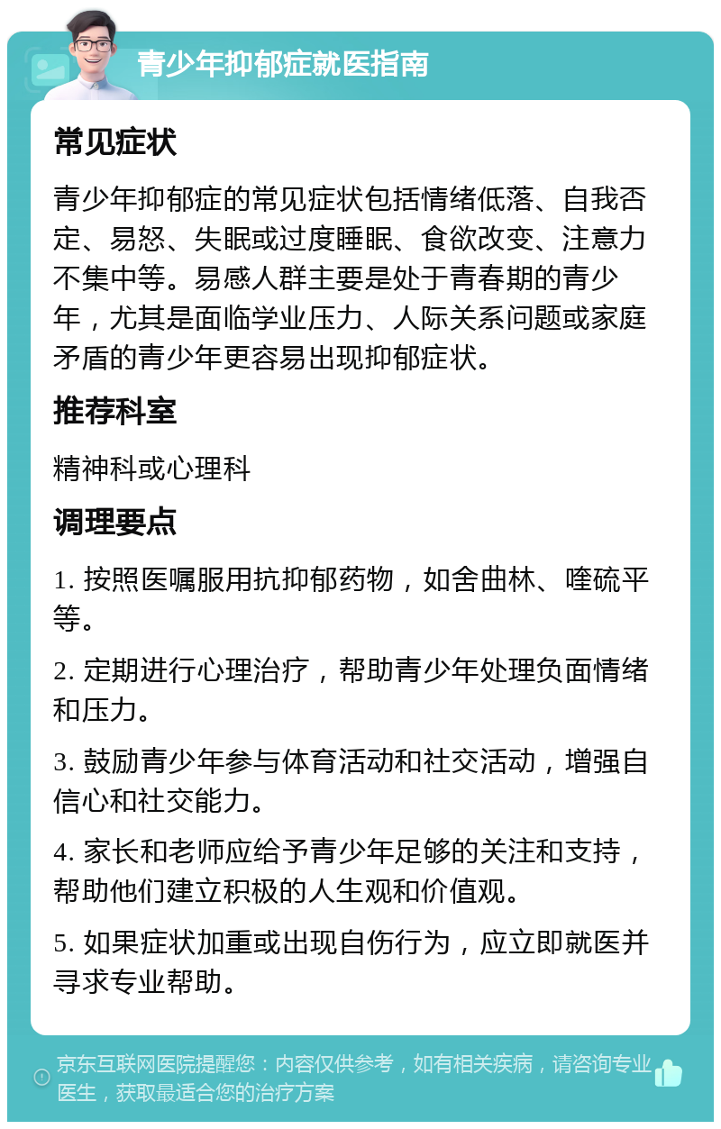 青少年抑郁症就医指南 常见症状 青少年抑郁症的常见症状包括情绪低落、自我否定、易怒、失眠或过度睡眠、食欲改变、注意力不集中等。易感人群主要是处于青春期的青少年，尤其是面临学业压力、人际关系问题或家庭矛盾的青少年更容易出现抑郁症状。 推荐科室 精神科或心理科 调理要点 1. 按照医嘱服用抗抑郁药物，如舍曲林、喹硫平等。 2. 定期进行心理治疗，帮助青少年处理负面情绪和压力。 3. 鼓励青少年参与体育活动和社交活动，增强自信心和社交能力。 4. 家长和老师应给予青少年足够的关注和支持，帮助他们建立积极的人生观和价值观。 5. 如果症状加重或出现自伤行为，应立即就医并寻求专业帮助。