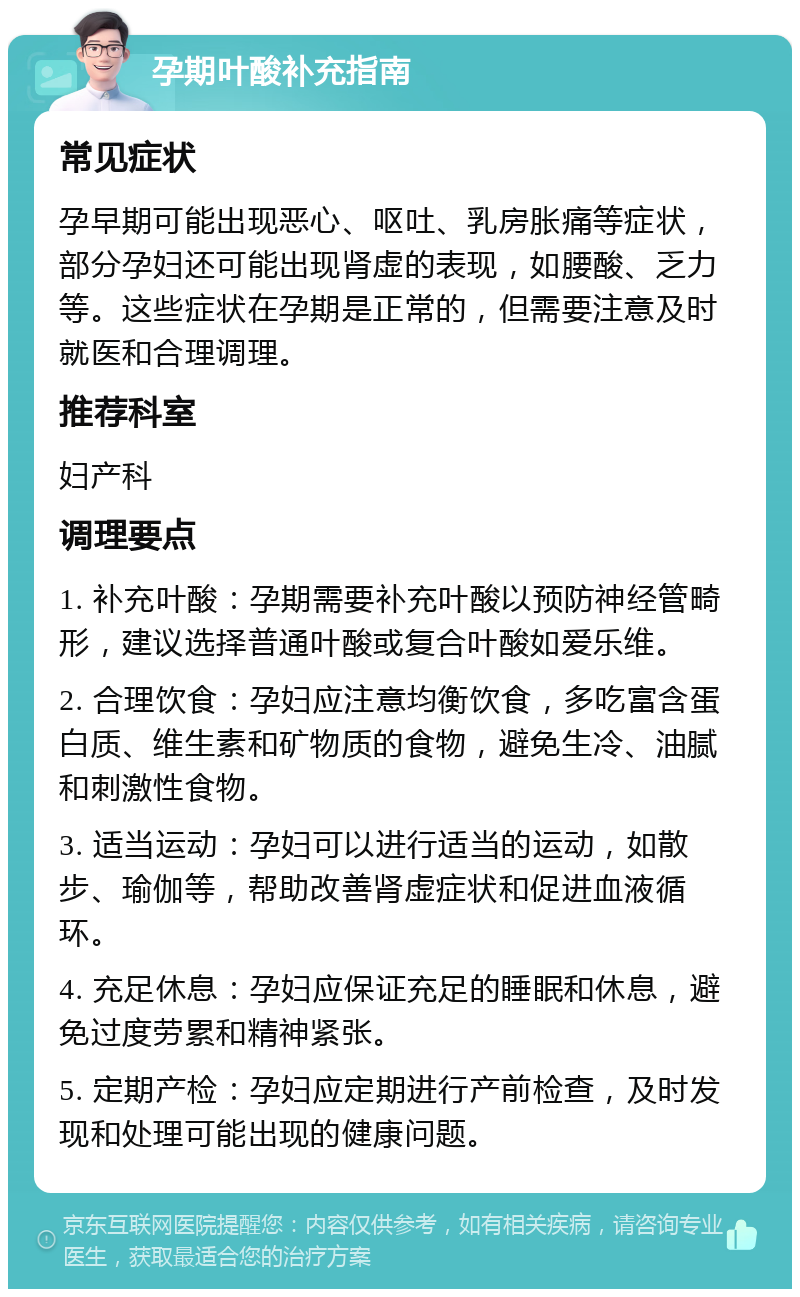 孕期叶酸补充指南 常见症状 孕早期可能出现恶心、呕吐、乳房胀痛等症状，部分孕妇还可能出现肾虚的表现，如腰酸、乏力等。这些症状在孕期是正常的，但需要注意及时就医和合理调理。 推荐科室 妇产科 调理要点 1. 补充叶酸：孕期需要补充叶酸以预防神经管畸形，建议选择普通叶酸或复合叶酸如爱乐维。 2. 合理饮食：孕妇应注意均衡饮食，多吃富含蛋白质、维生素和矿物质的食物，避免生冷、油腻和刺激性食物。 3. 适当运动：孕妇可以进行适当的运动，如散步、瑜伽等，帮助改善肾虚症状和促进血液循环。 4. 充足休息：孕妇应保证充足的睡眠和休息，避免过度劳累和精神紧张。 5. 定期产检：孕妇应定期进行产前检查，及时发现和处理可能出现的健康问题。