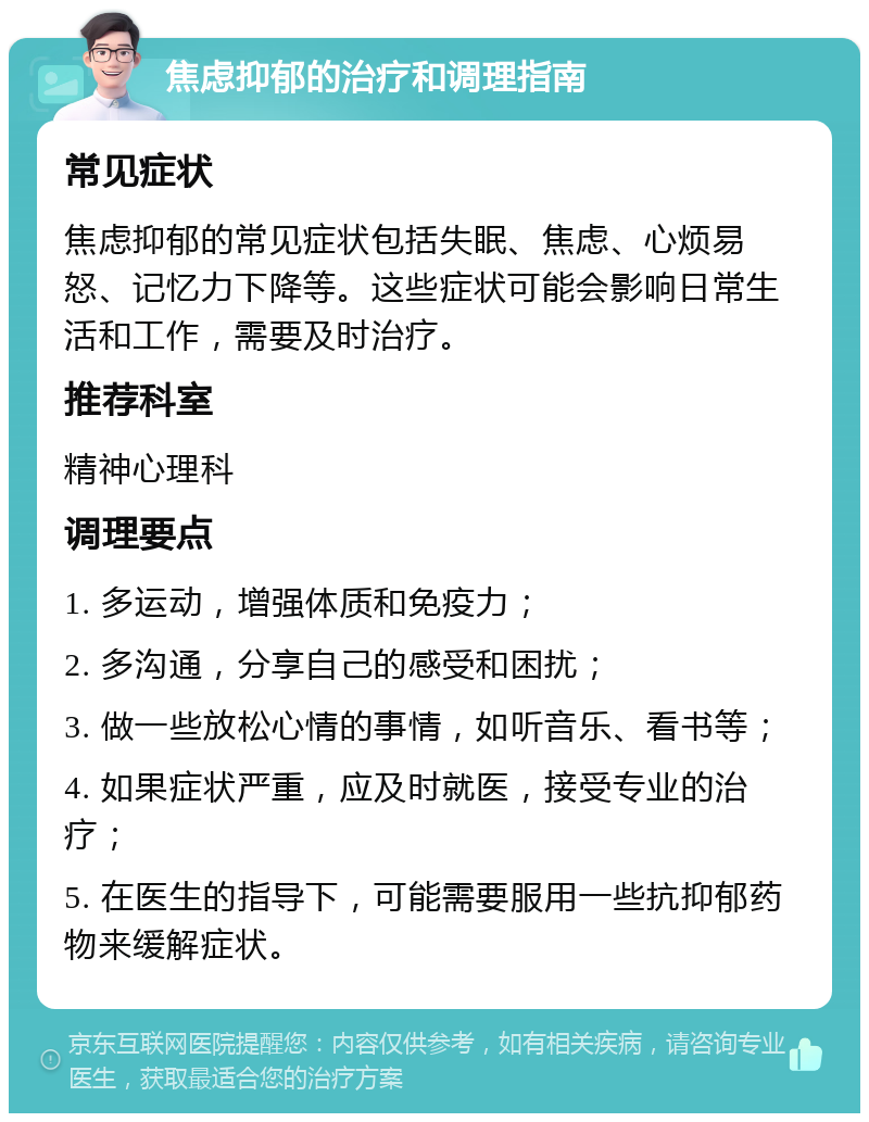 焦虑抑郁的治疗和调理指南 常见症状 焦虑抑郁的常见症状包括失眠、焦虑、心烦易怒、记忆力下降等。这些症状可能会影响日常生活和工作，需要及时治疗。 推荐科室 精神心理科 调理要点 1. 多运动，增强体质和免疫力； 2. 多沟通，分享自己的感受和困扰； 3. 做一些放松心情的事情，如听音乐、看书等； 4. 如果症状严重，应及时就医，接受专业的治疗； 5. 在医生的指导下，可能需要服用一些抗抑郁药物来缓解症状。