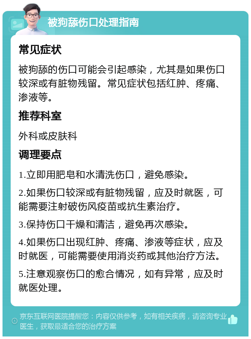 被狗舔伤口处理指南 常见症状 被狗舔的伤口可能会引起感染，尤其是如果伤口较深或有脏物残留。常见症状包括红肿、疼痛、渗液等。 推荐科室 外科或皮肤科 调理要点 1.立即用肥皂和水清洗伤口，避免感染。 2.如果伤口较深或有脏物残留，应及时就医，可能需要注射破伤风疫苗或抗生素治疗。 3.保持伤口干燥和清洁，避免再次感染。 4.如果伤口出现红肿、疼痛、渗液等症状，应及时就医，可能需要使用消炎药或其他治疗方法。 5.注意观察伤口的愈合情况，如有异常，应及时就医处理。