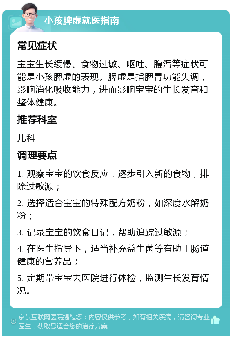 小孩脾虚就医指南 常见症状 宝宝生长缓慢、食物过敏、呕吐、腹泻等症状可能是小孩脾虚的表现。脾虚是指脾胃功能失调，影响消化吸收能力，进而影响宝宝的生长发育和整体健康。 推荐科室 儿科 调理要点 1. 观察宝宝的饮食反应，逐步引入新的食物，排除过敏源； 2. 选择适合宝宝的特殊配方奶粉，如深度水解奶粉； 3. 记录宝宝的饮食日记，帮助追踪过敏源； 4. 在医生指导下，适当补充益生菌等有助于肠道健康的营养品； 5. 定期带宝宝去医院进行体检，监测生长发育情况。