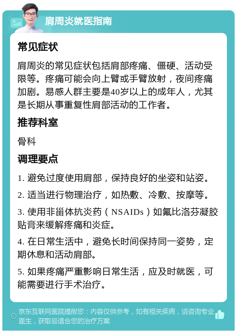 肩周炎就医指南 常见症状 肩周炎的常见症状包括肩部疼痛、僵硬、活动受限等。疼痛可能会向上臂或手臂放射，夜间疼痛加剧。易感人群主要是40岁以上的成年人，尤其是长期从事重复性肩部活动的工作者。 推荐科室 骨科 调理要点 1. 避免过度使用肩部，保持良好的坐姿和站姿。 2. 适当进行物理治疗，如热敷、冷敷、按摩等。 3. 使用非甾体抗炎药（NSAIDs）如氟比洛芬凝胶贴膏来缓解疼痛和炎症。 4. 在日常生活中，避免长时间保持同一姿势，定期休息和活动肩部。 5. 如果疼痛严重影响日常生活，应及时就医，可能需要进行手术治疗。