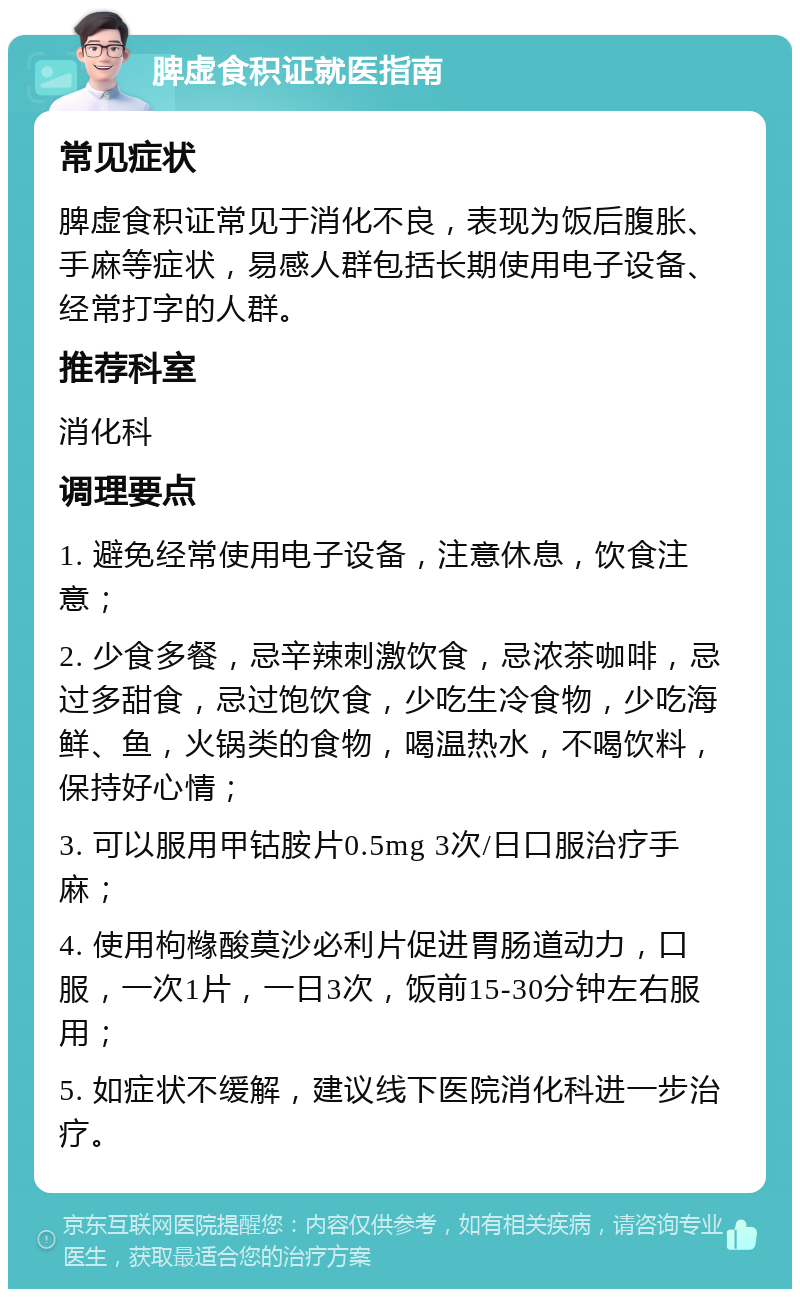 脾虚食积证就医指南 常见症状 脾虚食积证常见于消化不良，表现为饭后腹胀、手麻等症状，易感人群包括长期使用电子设备、经常打字的人群。 推荐科室 消化科 调理要点 1. 避免经常使用电子设备，注意休息，饮食注意； 2. 少食多餐，忌辛辣刺激饮食，忌浓茶咖啡，忌过多甜食，忌过饱饮食，少吃生冷食物，少吃海鲜、鱼，火锅类的食物，喝温热水，不喝饮料，保持好心情； 3. 可以服用甲钴胺片0.5mg 3次/日口服治疗手麻； 4. 使用枸橼酸莫沙必利片促进胃肠道动力，口服，一次1片，一日3次，饭前15-30分钟左右服用； 5. 如症状不缓解，建议线下医院消化科进一步治疗。