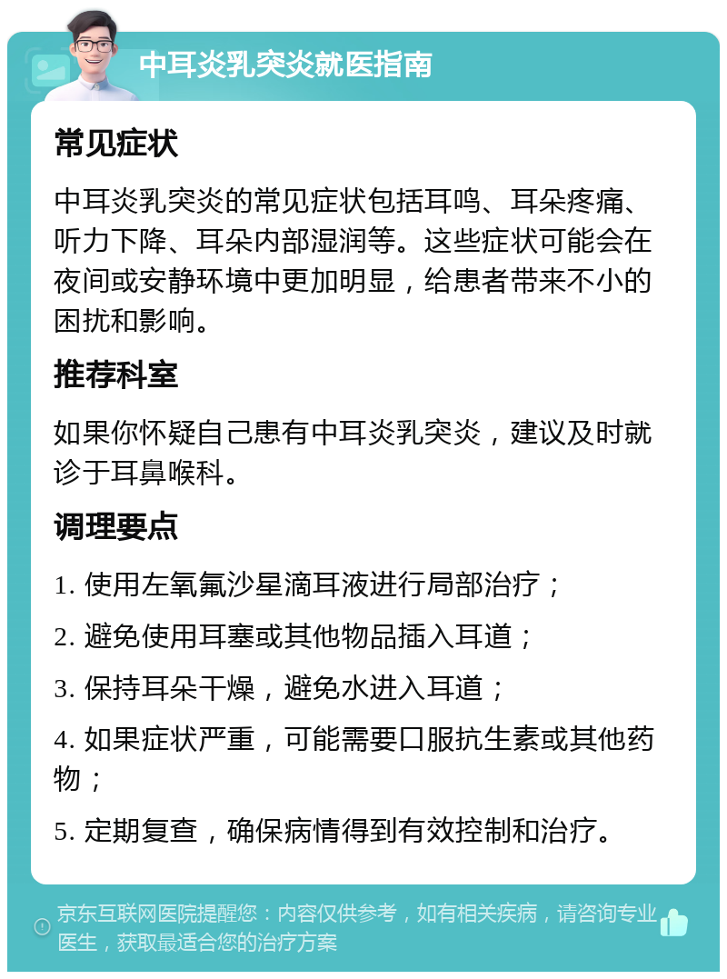 中耳炎乳突炎就医指南 常见症状 中耳炎乳突炎的常见症状包括耳鸣、耳朵疼痛、听力下降、耳朵内部湿润等。这些症状可能会在夜间或安静环境中更加明显，给患者带来不小的困扰和影响。 推荐科室 如果你怀疑自己患有中耳炎乳突炎，建议及时就诊于耳鼻喉科。 调理要点 1. 使用左氧氟沙星滴耳液进行局部治疗； 2. 避免使用耳塞或其他物品插入耳道； 3. 保持耳朵干燥，避免水进入耳道； 4. 如果症状严重，可能需要口服抗生素或其他药物； 5. 定期复查，确保病情得到有效控制和治疗。