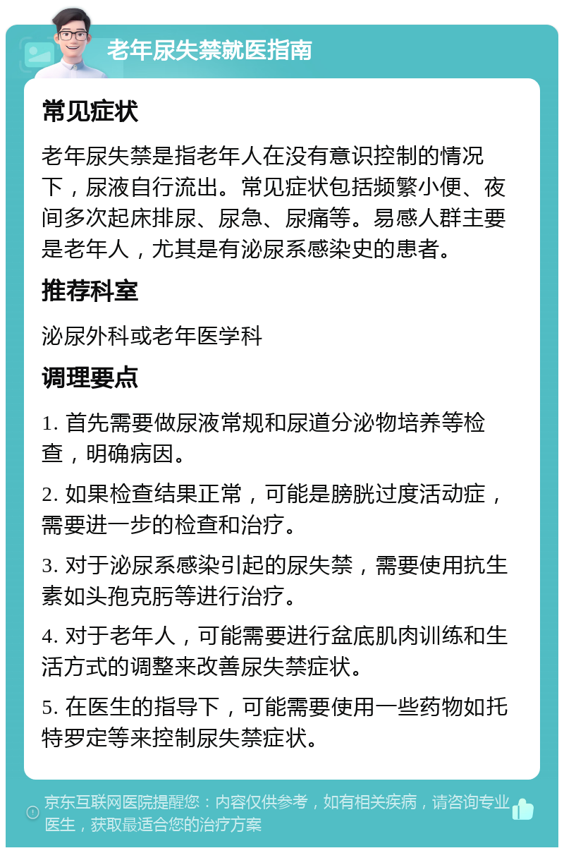 老年尿失禁就医指南 常见症状 老年尿失禁是指老年人在没有意识控制的情况下，尿液自行流出。常见症状包括频繁小便、夜间多次起床排尿、尿急、尿痛等。易感人群主要是老年人，尤其是有泌尿系感染史的患者。 推荐科室 泌尿外科或老年医学科 调理要点 1. 首先需要做尿液常规和尿道分泌物培养等检查，明确病因。 2. 如果检查结果正常，可能是膀胱过度活动症，需要进一步的检查和治疗。 3. 对于泌尿系感染引起的尿失禁，需要使用抗生素如头孢克肟等进行治疗。 4. 对于老年人，可能需要进行盆底肌肉训练和生活方式的调整来改善尿失禁症状。 5. 在医生的指导下，可能需要使用一些药物如托特罗定等来控制尿失禁症状。