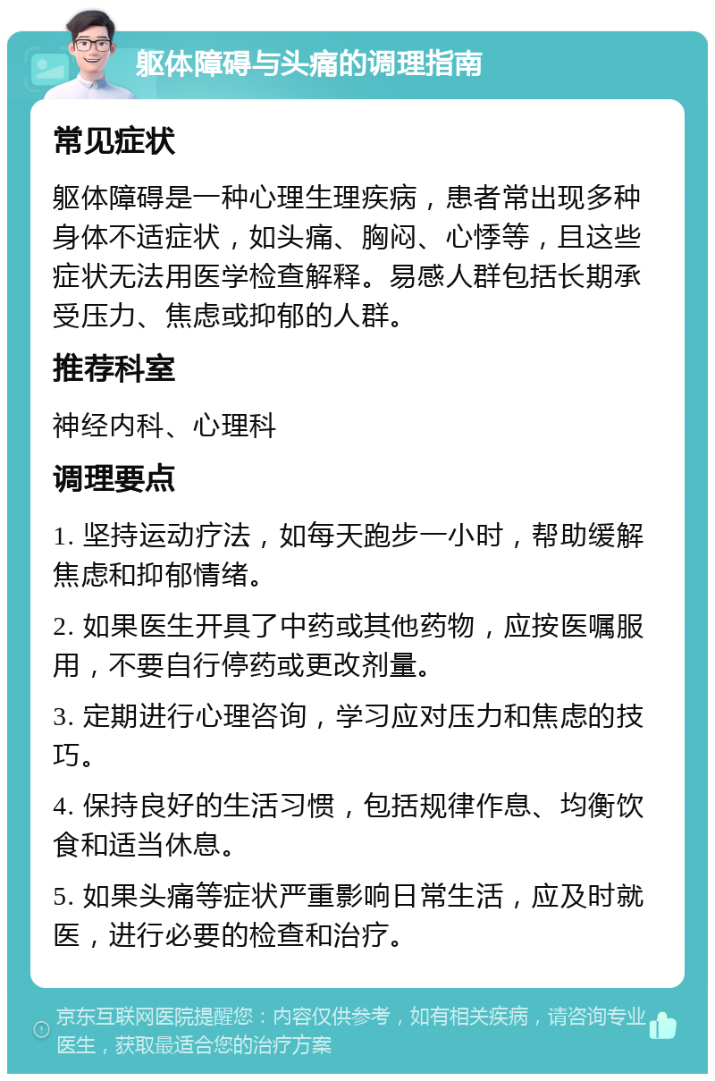 躯体障碍与头痛的调理指南 常见症状 躯体障碍是一种心理生理疾病，患者常出现多种身体不适症状，如头痛、胸闷、心悸等，且这些症状无法用医学检查解释。易感人群包括长期承受压力、焦虑或抑郁的人群。 推荐科室 神经内科、心理科 调理要点 1. 坚持运动疗法，如每天跑步一小时，帮助缓解焦虑和抑郁情绪。 2. 如果医生开具了中药或其他药物，应按医嘱服用，不要自行停药或更改剂量。 3. 定期进行心理咨询，学习应对压力和焦虑的技巧。 4. 保持良好的生活习惯，包括规律作息、均衡饮食和适当休息。 5. 如果头痛等症状严重影响日常生活，应及时就医，进行必要的检查和治疗。