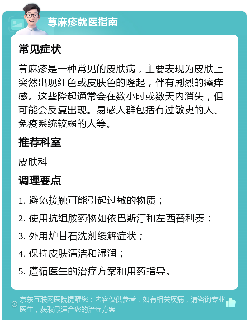 荨麻疹就医指南 常见症状 荨麻疹是一种常见的皮肤病，主要表现为皮肤上突然出现红色或皮肤色的隆起，伴有剧烈的瘙痒感。这些隆起通常会在数小时或数天内消失，但可能会反复出现。易感人群包括有过敏史的人、免疫系统较弱的人等。 推荐科室 皮肤科 调理要点 1. 避免接触可能引起过敏的物质； 2. 使用抗组胺药物如依巴斯汀和左西替利秦； 3. 外用炉甘石洗剂缓解症状； 4. 保持皮肤清洁和湿润； 5. 遵循医生的治疗方案和用药指导。