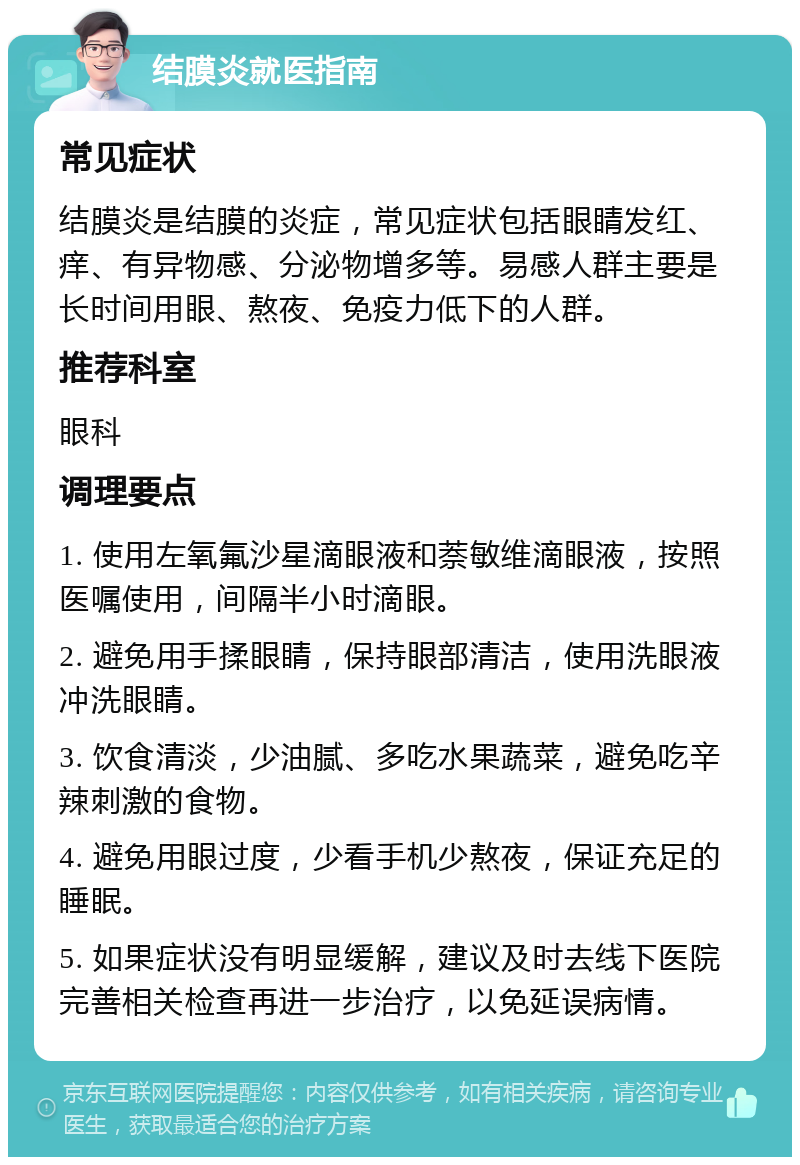 结膜炎就医指南 常见症状 结膜炎是结膜的炎症，常见症状包括眼睛发红、痒、有异物感、分泌物增多等。易感人群主要是长时间用眼、熬夜、免疫力低下的人群。 推荐科室 眼科 调理要点 1. 使用左氧氟沙星滴眼液和萘敏维滴眼液，按照医嘱使用，间隔半小时滴眼。 2. 避免用手揉眼睛，保持眼部清洁，使用洗眼液冲洗眼睛。 3. 饮食清淡，少油腻、多吃水果蔬菜，避免吃辛辣刺激的食物。 4. 避免用眼过度，少看手机少熬夜，保证充足的睡眠。 5. 如果症状没有明显缓解，建议及时去线下医院完善相关检查再进一步治疗，以免延误病情。