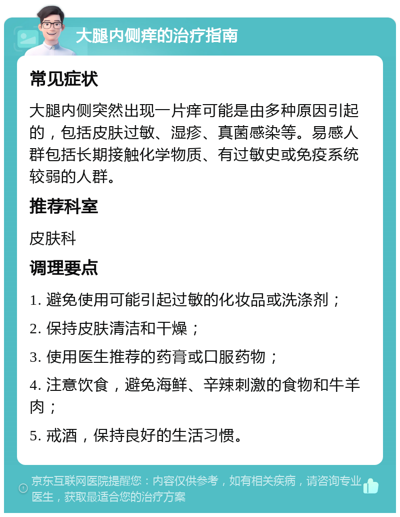 大腿内侧痒的治疗指南 常见症状 大腿内侧突然出现一片痒可能是由多种原因引起的，包括皮肤过敏、湿疹、真菌感染等。易感人群包括长期接触化学物质、有过敏史或免疫系统较弱的人群。 推荐科室 皮肤科 调理要点 1. 避免使用可能引起过敏的化妆品或洗涤剂； 2. 保持皮肤清洁和干燥； 3. 使用医生推荐的药膏或口服药物； 4. 注意饮食，避免海鲜、辛辣刺激的食物和牛羊肉； 5. 戒酒，保持良好的生活习惯。