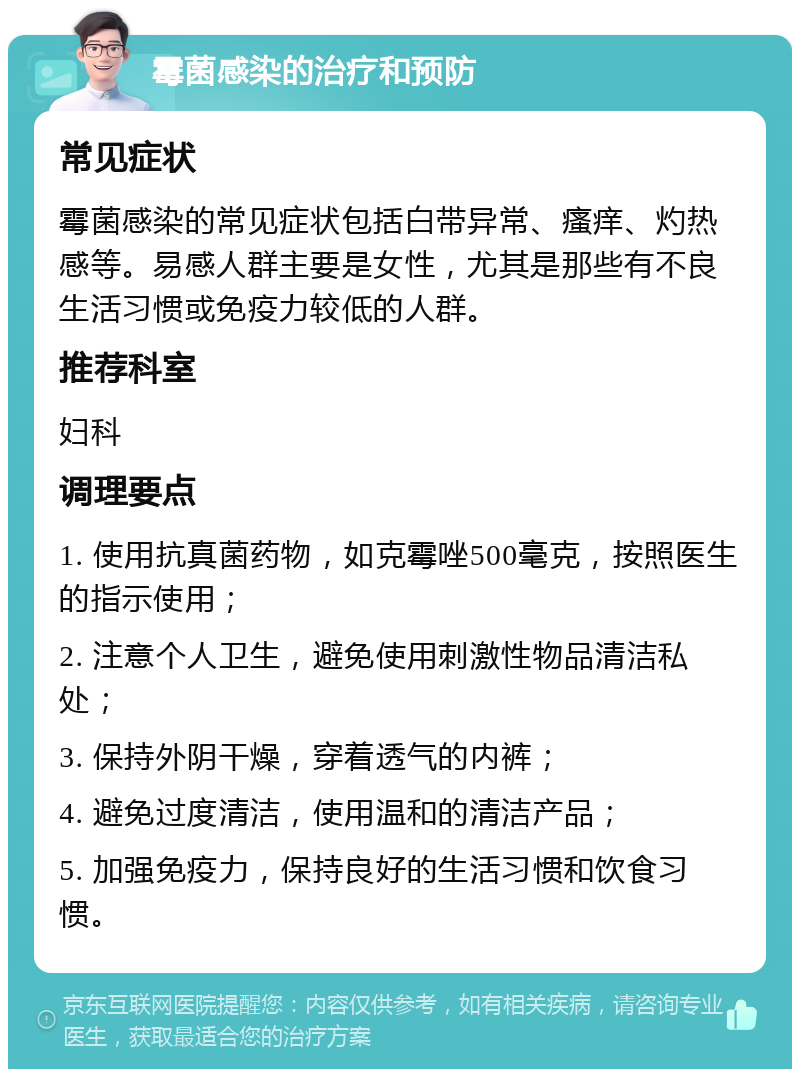 霉菌感染的治疗和预防 常见症状 霉菌感染的常见症状包括白带异常、瘙痒、灼热感等。易感人群主要是女性，尤其是那些有不良生活习惯或免疫力较低的人群。 推荐科室 妇科 调理要点 1. 使用抗真菌药物，如克霉唑500毫克，按照医生的指示使用； 2. 注意个人卫生，避免使用刺激性物品清洁私处； 3. 保持外阴干燥，穿着透气的内裤； 4. 避免过度清洁，使用温和的清洁产品； 5. 加强免疫力，保持良好的生活习惯和饮食习惯。