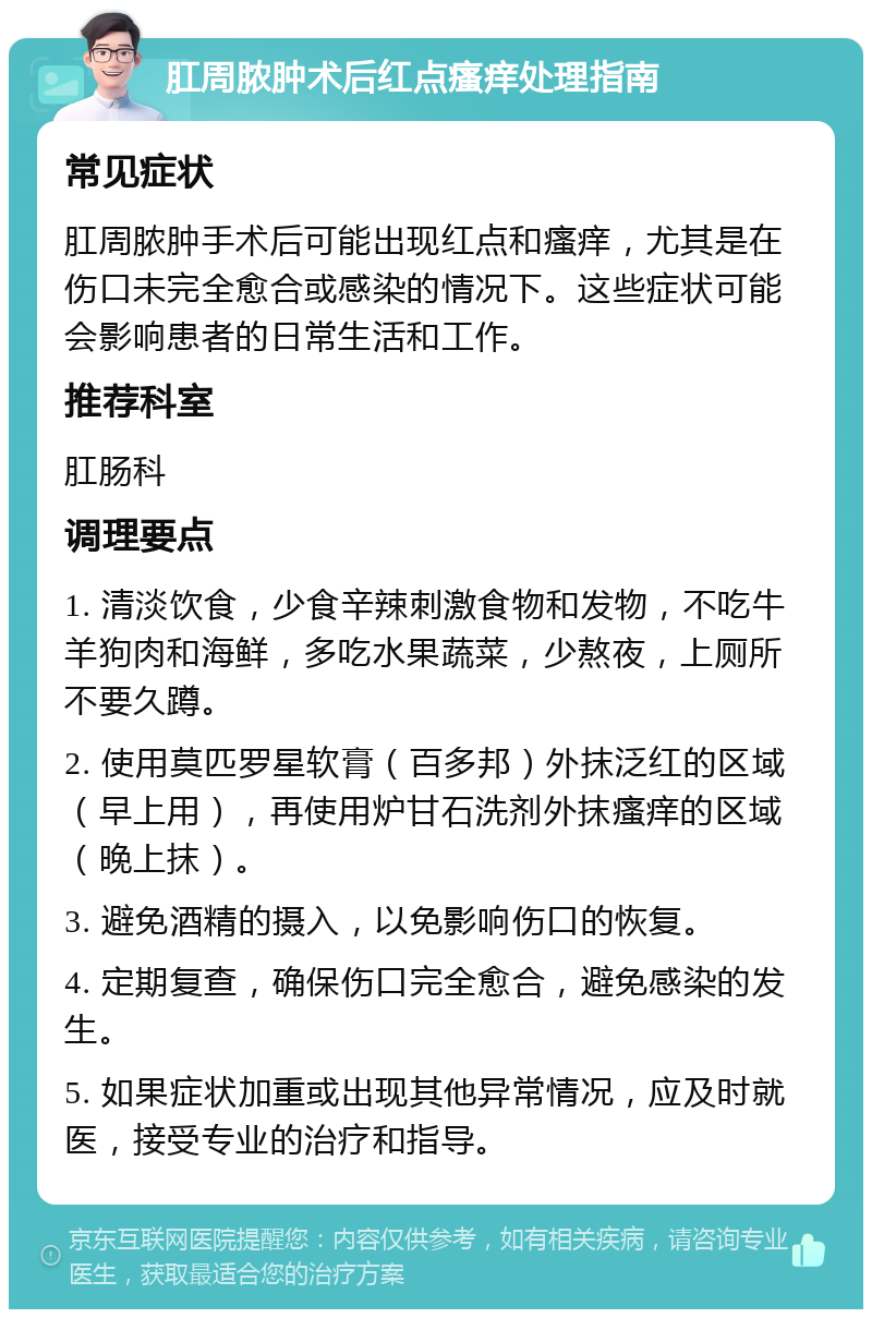 肛周脓肿术后红点瘙痒处理指南 常见症状 肛周脓肿手术后可能出现红点和瘙痒，尤其是在伤口未完全愈合或感染的情况下。这些症状可能会影响患者的日常生活和工作。 推荐科室 肛肠科 调理要点 1. 清淡饮食，少食辛辣刺激食物和发物，不吃牛羊狗肉和海鲜，多吃水果蔬菜，少熬夜，上厕所不要久蹲。 2. 使用莫匹罗星软膏（百多邦）外抹泛红的区域（早上用），再使用炉甘石洗剂外抹瘙痒的区域（晚上抹）。 3. 避免酒精的摄入，以免影响伤口的恢复。 4. 定期复查，确保伤口完全愈合，避免感染的发生。 5. 如果症状加重或出现其他异常情况，应及时就医，接受专业的治疗和指导。