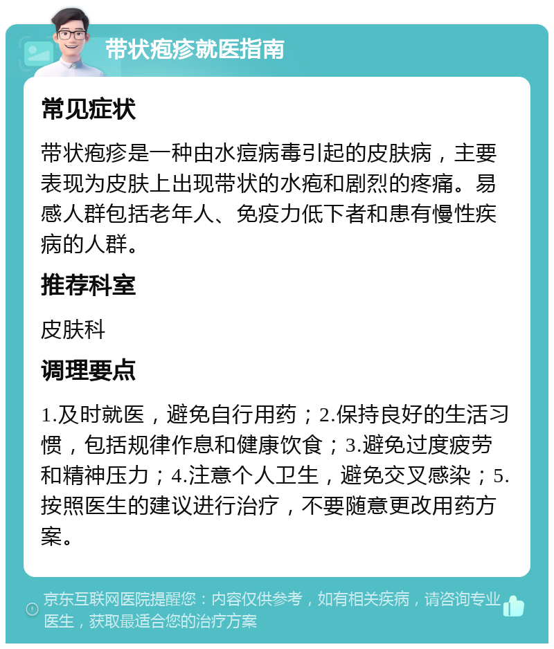 带状疱疹就医指南 常见症状 带状疱疹是一种由水痘病毒引起的皮肤病，主要表现为皮肤上出现带状的水疱和剧烈的疼痛。易感人群包括老年人、免疫力低下者和患有慢性疾病的人群。 推荐科室 皮肤科 调理要点 1.及时就医，避免自行用药；2.保持良好的生活习惯，包括规律作息和健康饮食；3.避免过度疲劳和精神压力；4.注意个人卫生，避免交叉感染；5.按照医生的建议进行治疗，不要随意更改用药方案。