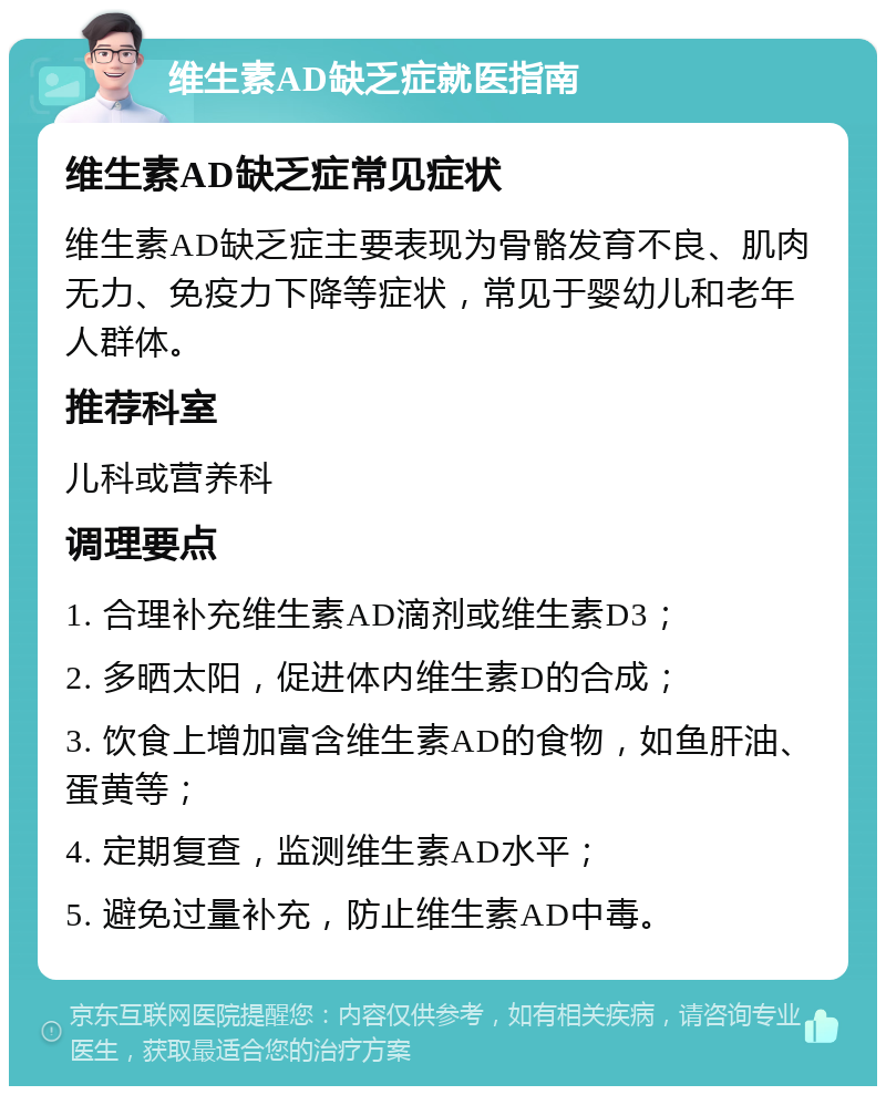 维生素AD缺乏症就医指南 维生素AD缺乏症常见症状 维生素AD缺乏症主要表现为骨骼发育不良、肌肉无力、免疫力下降等症状，常见于婴幼儿和老年人群体。 推荐科室 儿科或营养科 调理要点 1. 合理补充维生素AD滴剂或维生素D3； 2. 多晒太阳，促进体内维生素D的合成； 3. 饮食上增加富含维生素AD的食物，如鱼肝油、蛋黄等； 4. 定期复查，监测维生素AD水平； 5. 避免过量补充，防止维生素AD中毒。