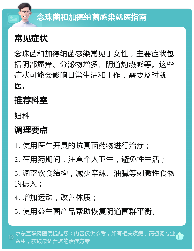 念珠菌和加德纳菌感染就医指南 常见症状 念珠菌和加德纳菌感染常见于女性，主要症状包括阴部瘙痒、分泌物增多、阴道灼热感等。这些症状可能会影响日常生活和工作，需要及时就医。 推荐科室 妇科 调理要点 1. 使用医生开具的抗真菌药物进行治疗； 2. 在用药期间，注意个人卫生，避免性生活； 3. 调整饮食结构，减少辛辣、油腻等刺激性食物的摄入； 4. 增加运动，改善体质； 5. 使用益生菌产品帮助恢复阴道菌群平衡。