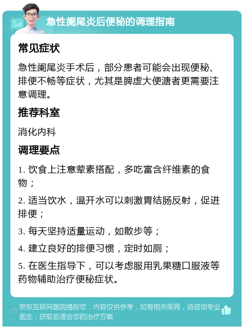 急性阑尾炎后便秘的调理指南 常见症状 急性阑尾炎手术后，部分患者可能会出现便秘、排便不畅等症状，尤其是脾虚大便溏者更需要注意调理。 推荐科室 消化内科 调理要点 1. 饮食上注意荤素搭配，多吃富含纤维素的食物； 2. 适当饮水，温开水可以刺激胃结肠反射，促进排便； 3. 每天坚持适量运动，如散步等； 4. 建立良好的排便习惯，定时如厕； 5. 在医生指导下，可以考虑服用乳果糖口服液等药物辅助治疗便秘症状。