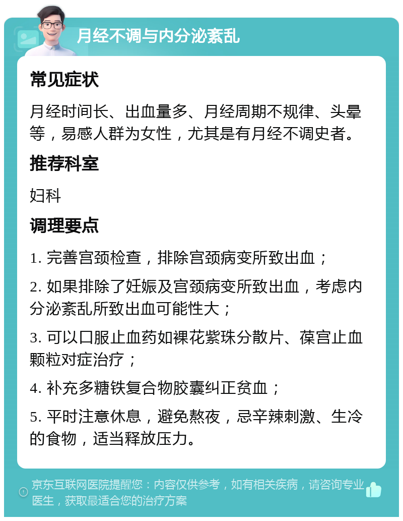 月经不调与内分泌紊乱 常见症状 月经时间长、出血量多、月经周期不规律、头晕等，易感人群为女性，尤其是有月经不调史者。 推荐科室 妇科 调理要点 1. 完善宫颈检查，排除宫颈病变所致出血； 2. 如果排除了妊娠及宫颈病变所致出血，考虑内分泌紊乱所致出血可能性大； 3. 可以口服止血药如裸花紫珠分散片、葆宫止血颗粒对症治疗； 4. 补充多糖铁复合物胶囊纠正贫血； 5. 平时注意休息，避免熬夜，忌辛辣刺激、生冷的食物，适当释放压力。