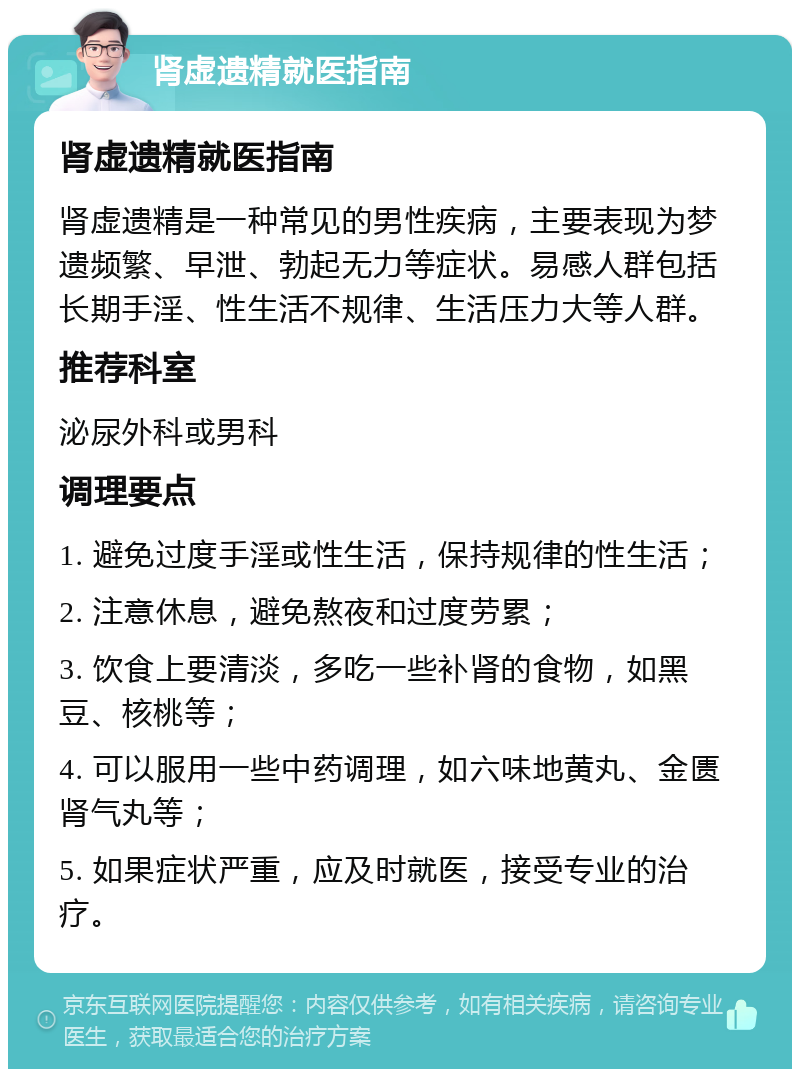 肾虚遗精就医指南 肾虚遗精就医指南 肾虚遗精是一种常见的男性疾病，主要表现为梦遗频繁、早泄、勃起无力等症状。易感人群包括长期手淫、性生活不规律、生活压力大等人群。 推荐科室 泌尿外科或男科 调理要点 1. 避免过度手淫或性生活，保持规律的性生活； 2. 注意休息，避免熬夜和过度劳累； 3. 饮食上要清淡，多吃一些补肾的食物，如黑豆、核桃等； 4. 可以服用一些中药调理，如六味地黄丸、金匮肾气丸等； 5. 如果症状严重，应及时就医，接受专业的治疗。