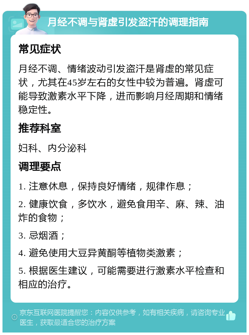 月经不调与肾虚引发盗汗的调理指南 常见症状 月经不调、情绪波动引发盗汗是肾虚的常见症状，尤其在45岁左右的女性中较为普遍。肾虚可能导致激素水平下降，进而影响月经周期和情绪稳定性。 推荐科室 妇科、内分泌科 调理要点 1. 注意休息，保持良好情绪，规律作息； 2. 健康饮食，多饮水，避免食用辛、麻、辣、油炸的食物； 3. 忌烟酒； 4. 避免使用大豆异黄酮等植物类激素； 5. 根据医生建议，可能需要进行激素水平检查和相应的治疗。