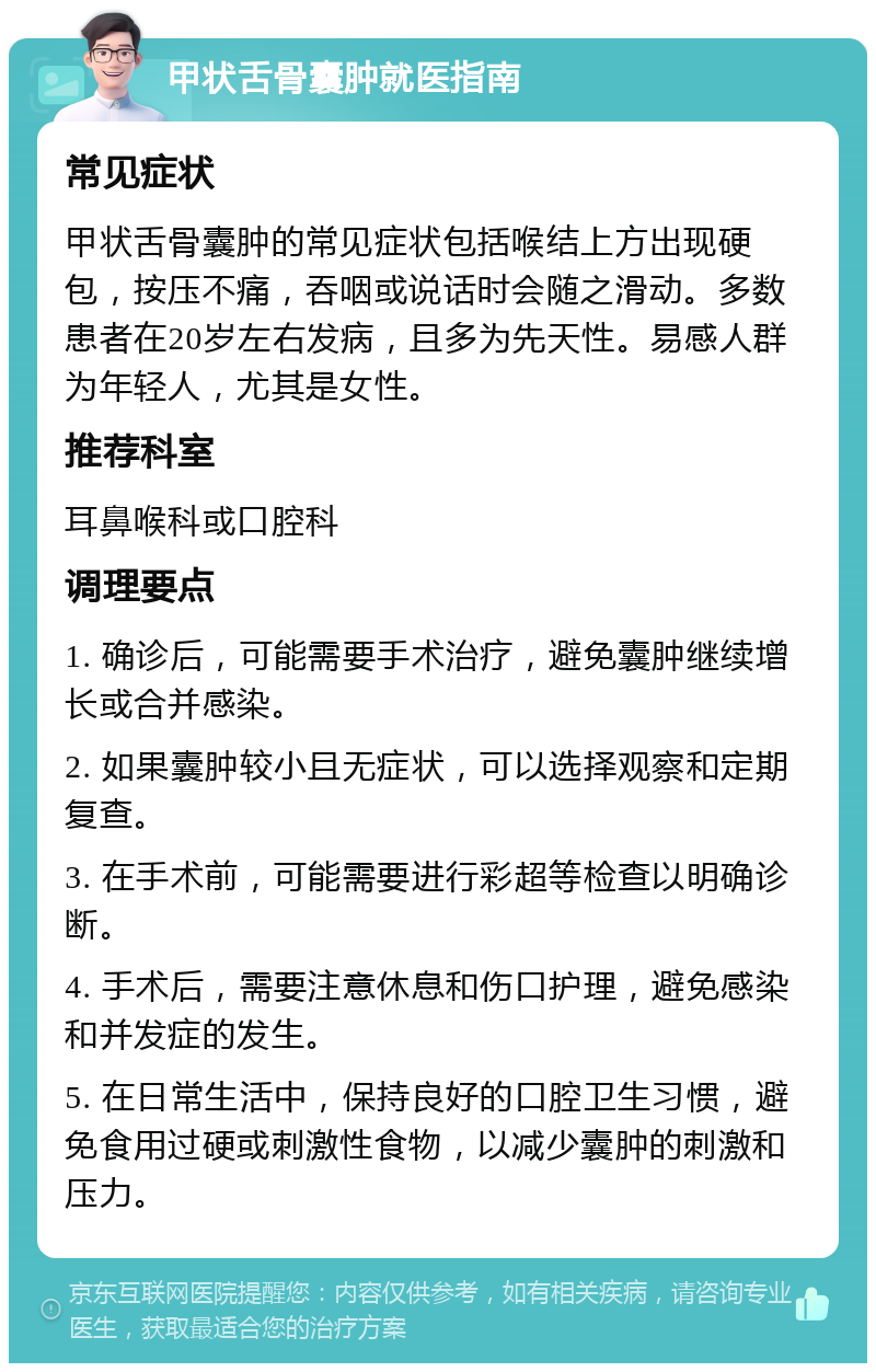 甲状舌骨囊肿就医指南 常见症状 甲状舌骨囊肿的常见症状包括喉结上方出现硬包，按压不痛，吞咽或说话时会随之滑动。多数患者在20岁左右发病，且多为先天性。易感人群为年轻人，尤其是女性。 推荐科室 耳鼻喉科或口腔科 调理要点 1. 确诊后，可能需要手术治疗，避免囊肿继续增长或合并感染。 2. 如果囊肿较小且无症状，可以选择观察和定期复查。 3. 在手术前，可能需要进行彩超等检查以明确诊断。 4. 手术后，需要注意休息和伤口护理，避免感染和并发症的发生。 5. 在日常生活中，保持良好的口腔卫生习惯，避免食用过硬或刺激性食物，以减少囊肿的刺激和压力。