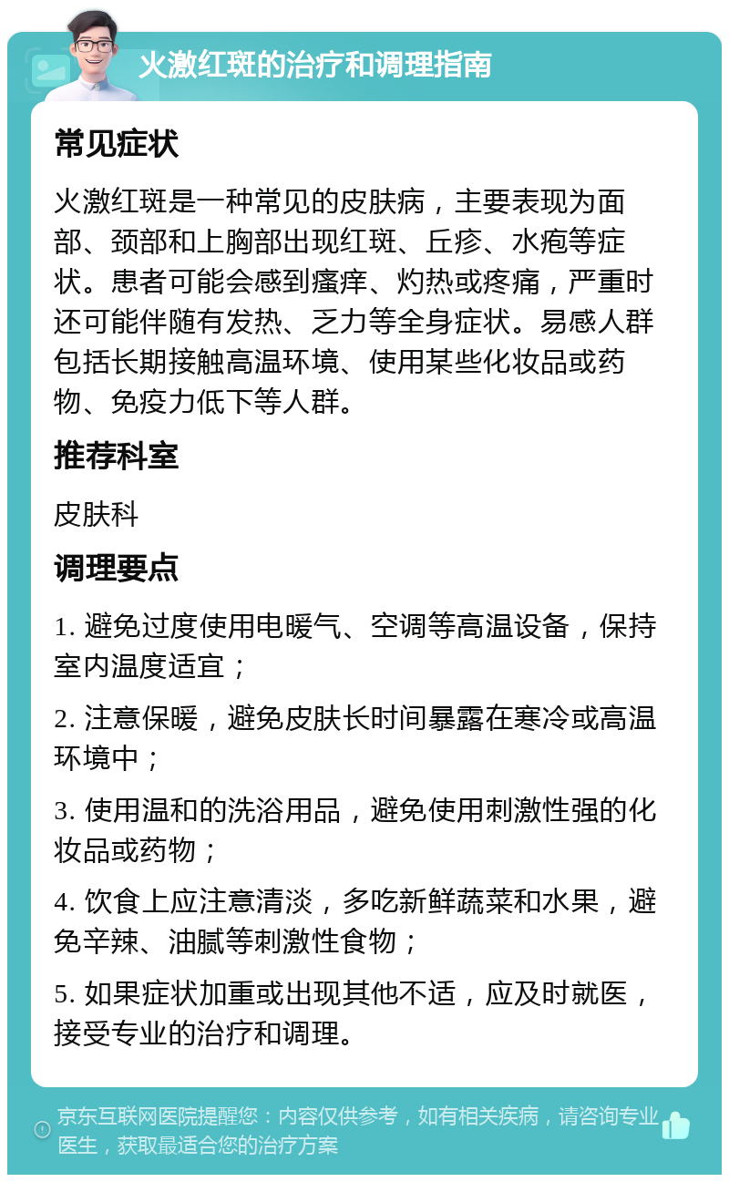 火激红斑的治疗和调理指南 常见症状 火激红斑是一种常见的皮肤病，主要表现为面部、颈部和上胸部出现红斑、丘疹、水疱等症状。患者可能会感到瘙痒、灼热或疼痛，严重时还可能伴随有发热、乏力等全身症状。易感人群包括长期接触高温环境、使用某些化妆品或药物、免疫力低下等人群。 推荐科室 皮肤科 调理要点 1. 避免过度使用电暖气、空调等高温设备，保持室内温度适宜； 2. 注意保暖，避免皮肤长时间暴露在寒冷或高温环境中； 3. 使用温和的洗浴用品，避免使用刺激性强的化妆品或药物； 4. 饮食上应注意清淡，多吃新鲜蔬菜和水果，避免辛辣、油腻等刺激性食物； 5. 如果症状加重或出现其他不适，应及时就医，接受专业的治疗和调理。