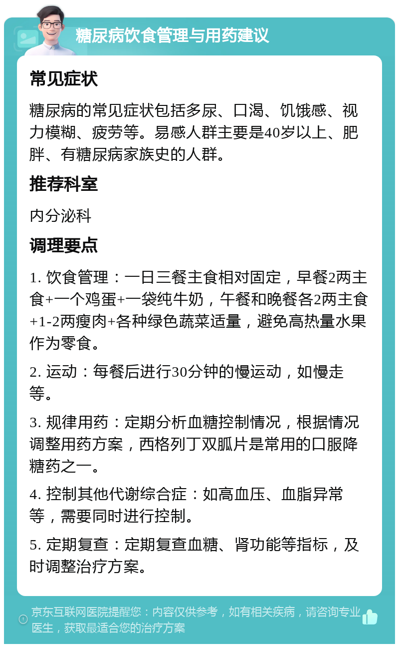 糖尿病饮食管理与用药建议 常见症状 糖尿病的常见症状包括多尿、口渴、饥饿感、视力模糊、疲劳等。易感人群主要是40岁以上、肥胖、有糖尿病家族史的人群。 推荐科室 内分泌科 调理要点 1. 饮食管理：一日三餐主食相对固定，早餐2两主食+一个鸡蛋+一袋纯牛奶，午餐和晚餐各2两主食+1-2两瘦肉+各种绿色蔬菜适量，避免高热量水果作为零食。 2. 运动：每餐后进行30分钟的慢运动，如慢走等。 3. 规律用药：定期分析血糖控制情况，根据情况调整用药方案，西格列丁双胍片是常用的口服降糖药之一。 4. 控制其他代谢综合症：如高血压、血脂异常等，需要同时进行控制。 5. 定期复查：定期复查血糖、肾功能等指标，及时调整治疗方案。